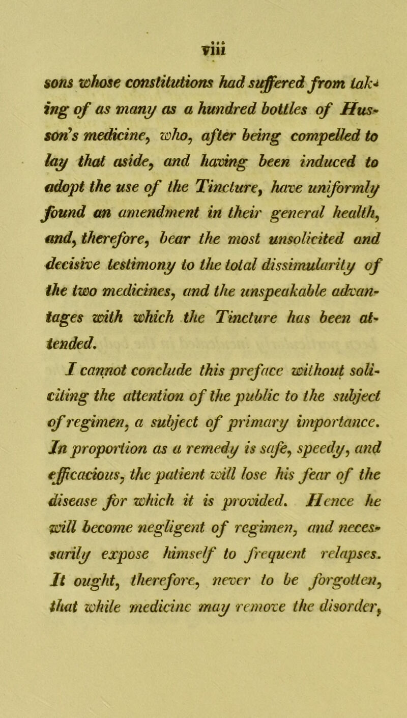 sons whose constitutions had steered from iak-i ing of as many as a hundred bottles of Has- son's medicine^ who, after being compelled to lay that aside, and having been induced to adopt the use of the Tincture^ have uniformly found an amendment in their general health, and, therefore, bear the most unsolicited and decisive testimony to the total dissimularity of the two medicines, and the unspeakable advan- tages xsoith which the Tincture has been ai- tended. I cannot conclude this preface without soli- citing the attention of the public to the subject of regimen, a subject of primary importance. Jn propoition as a remedy is safe, speedy, and efficacious, the patient will lose his fear of the disease for which it is prodded. Hence he will become negligent of regimen, and neces- sarily expose himself to frequent relapses. It ought, therefore, never to he forgotten, that while medicine may remove the disorder,