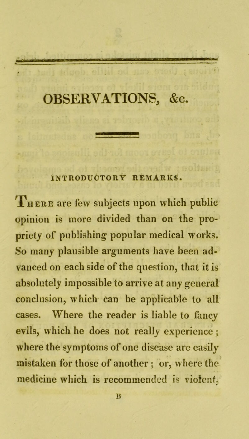 OBSERVATIONS, &g. INTRODUCTORY REMARKS. There are few subjects upon which public opinion is more divided than on the pro- priety of publishing popular medical works. So many plausible arguments have been ad- vanced on each side of the question, that it is absolutely impossible to arrive at any general conclusion, which can be applicable to all cases. Where the reader is liable to fancy evils, which he does not really experience; where the symptoms of one disease are easily- mistaken for those of another; or, where the medicine which is recommended is violent, B