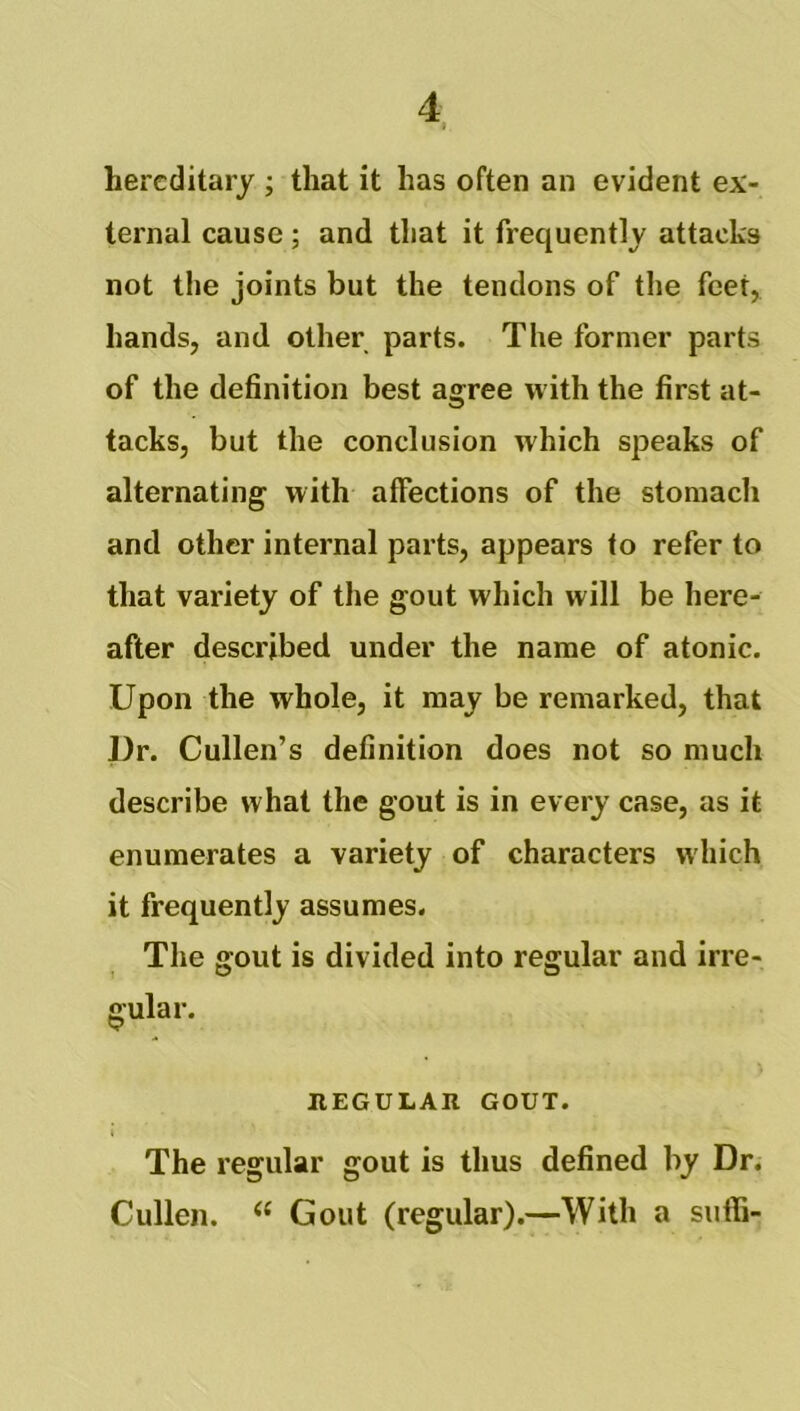 hereditary ; that it has often an evident ex- ternal cause ; and that it frequently attacks not the joints but the tendons of the feet, hands, and other parts. The former parts of the definition best agree with the first at- tacks, but the conclusion which speaks of alternating with affections of the stomacli and other internal parts, appears to refer to that variety of the gout which will be here- after described under the name of atonic. Upon the whole, it may be remarked, that l)r. Cullen’s definition does not so much describe what the gout is in every case, as it enumerates a variety of characters which it frequently assumes. The gout is divided into regular and irre- gular. REGULAR GOUT. The regular gout is thus defined by Dr. Cullen. “ Gout (regular).—With a suffi-