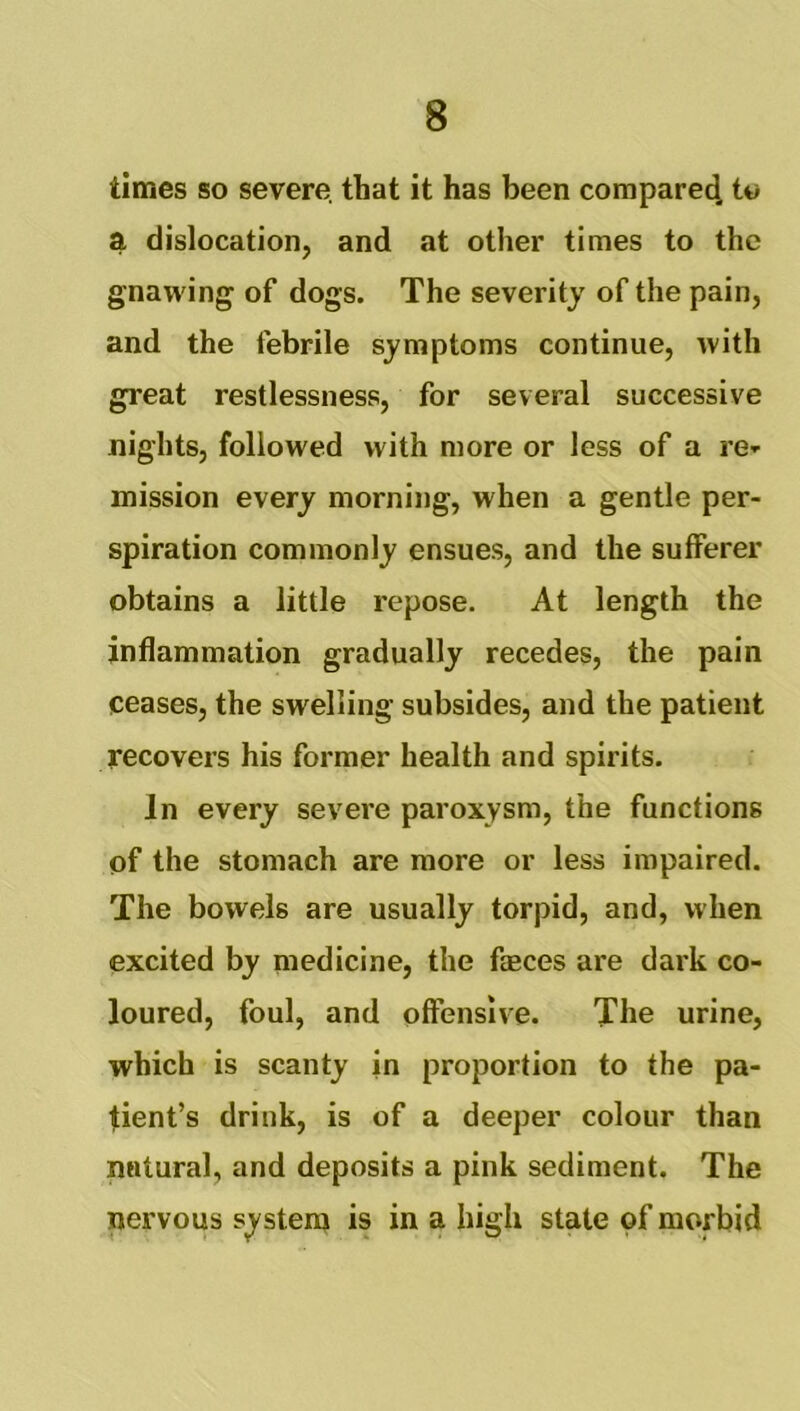 times so severe, that it has been compare^ tt> a dislocation, and at other times to the gnawing of dogs. The severity of the pain, and the febrile symptoms continue, with great restlessness, for several successive nights, followed with more or less of a re- mission every morning, when a gentle per- spiration commonly ensues, and the sufferer obtains a little repose. At length the inflammation gradually recedes, the pain ceases, the swelling subsides, and the patient recovers his former health and spirits. In every severe paroxysm, the functions of the stomach are more or less impaired. The bowels are usually torpid, and, when excited by medicine, the faeces are dark co- loured, foul, and offensive. The urine, which is scanty in proportion to the pa- tient’s drink, is of a deeper colour than natural, and deposits a pink sediment. The nervous system is in a high state of morbid