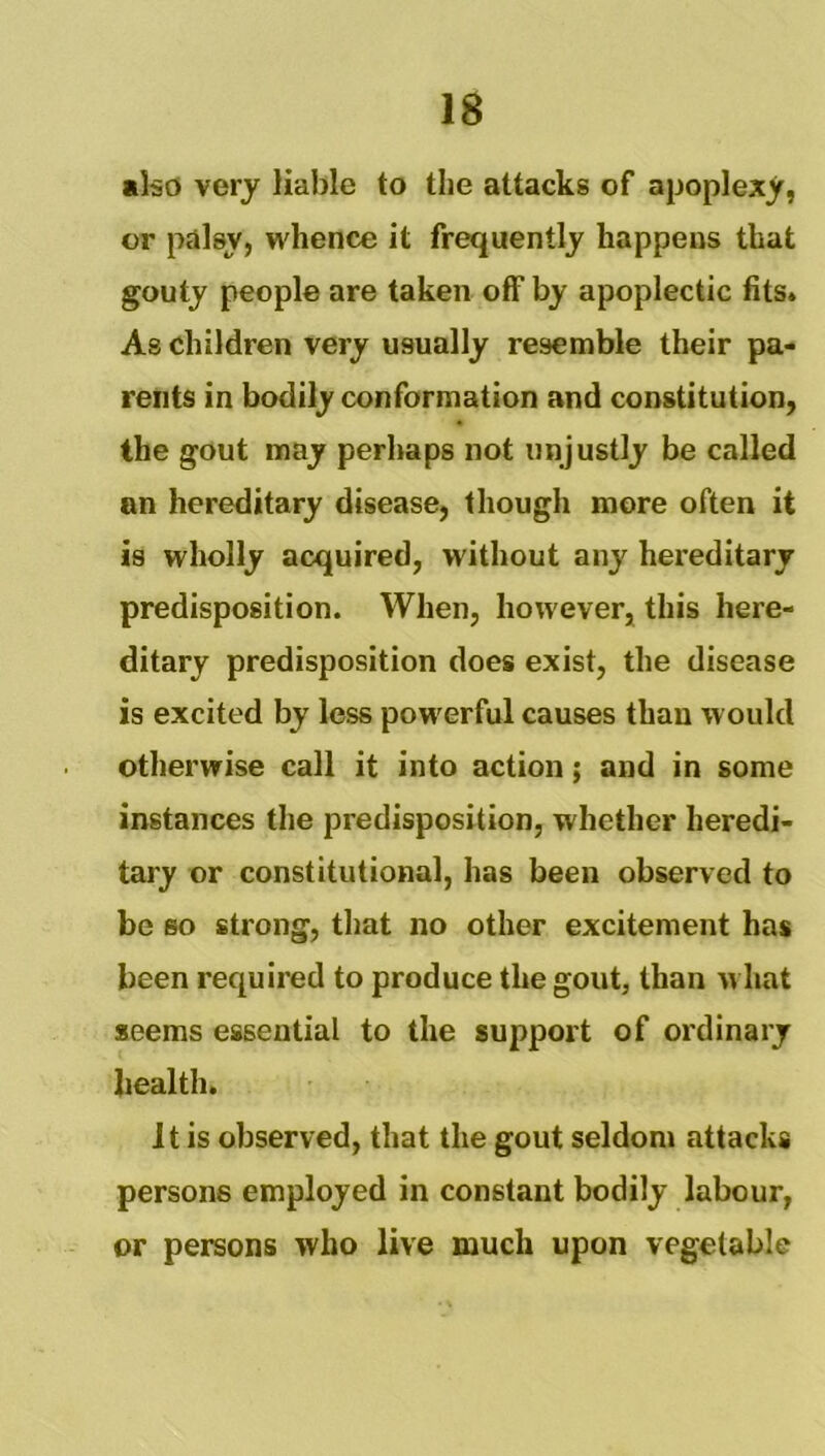 also very liable to the attacks of apoplexy, or palsy, whence it frequently happens that gouty people are taken off by apoplectic fits. As children very usually resemble their pa- rents in bodily conformation and constitution, the gout may perhaps not unjustly be called an hereditary disease, though more often it is wholly acquired, without any hereditary predisposition. When, however, this here- ditary predisposition does exist, the disease is excited by less powerful causes than would otherwise call it into action; and in some instances the predisposition, whether heredi- tary or constitutional, has been observed to be so strong, that no other excitement has been required to produce the gout, than w hat seems essential to the support of ordinary health. It is observed, that the gout seldom attacks persons employed in constant bodily labour, or persons who live much upon vegetable