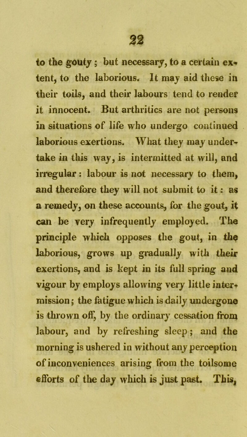 to the gouty; but necessary, to a certain ex* tent, to the laborious. It may aid these in their toils, and their labours tend to render it innocent. But arthritics are not persons in situations of life who undergo continued laborious exertions. What they may under* take in this way, is intermitted at will, and irregular: labour is not necessary to them, and therefore they will not submit to it: as a remedy, on these accounts, for the gout, it can be very infrequently employed. The principle which opposes the gout, in the laborious, grows up gradually with their exertions, and is kept in its full spring and vigour by employs allowing very little inter* mission; the fatigue which is daily imdeigone is thrown off, by the ordinary cessation from labour, and by refreshing sleep; and the morning is ushered in without any perception of inconveniences arising from the toilsome efforts of tlm day which is just past. This,