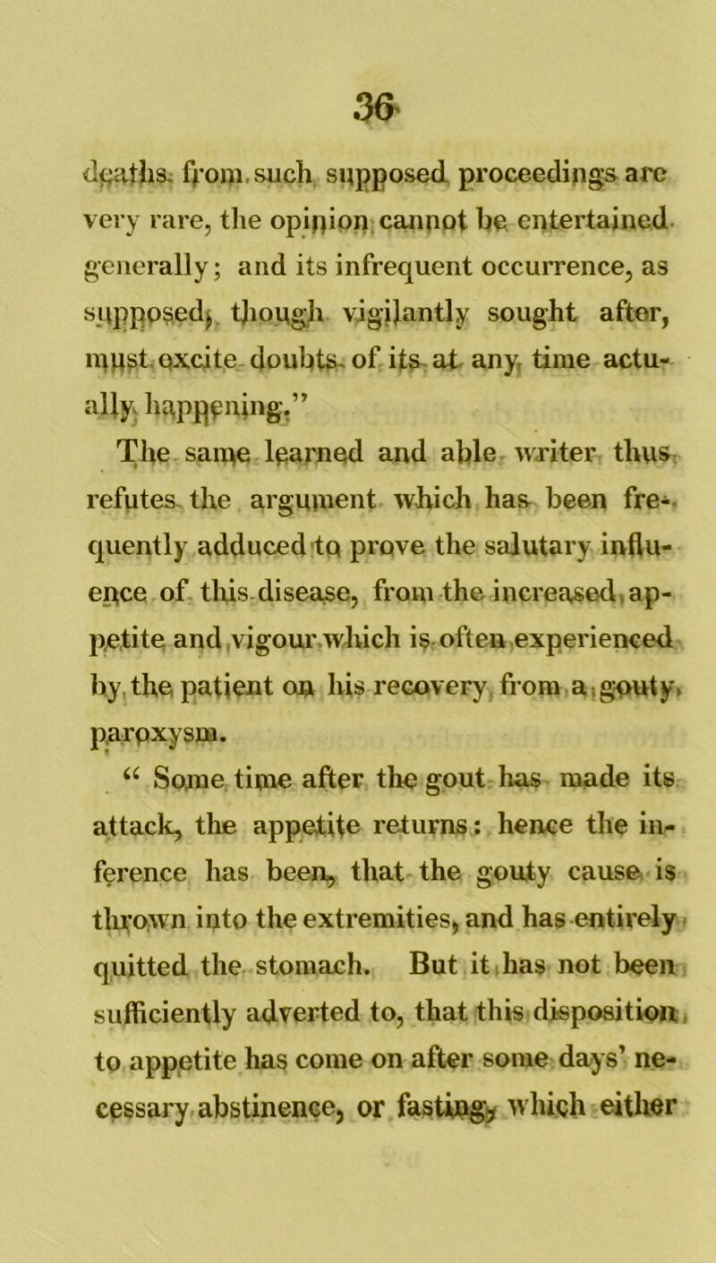 36^ dfjathsi f^'ooi.such supposed proceedings arc very rare, the opinion canupt be entertained, generally; and its infrequent occurrence, as sjippp^edj, tjiough vigilantly sought after, n^U^t. excite doubb>~ of its-at any, time actu- ally happening,” The saiqe learned and able writer thuS; refutes, the arguinent which has been fre-. cjuently adduced-tq prove the salutary influ- ence of tliis-disease, from the increased, ap- petite and ,vigoui\wJuch is-often experienced by the patient on his recovery, from a,gouty, paroxysm. “ Sometime after the gout has made its attack, the appetite returns: hence the in- ference has been, that-the gouty cause is tliro,wn into the extremities, and has entirely quitted the stomach. But it i has not been sufficiently adverted to, that this disposition;, to appetite has come on after some days’ ne- cessary abstinence, or fastiiq^ which either