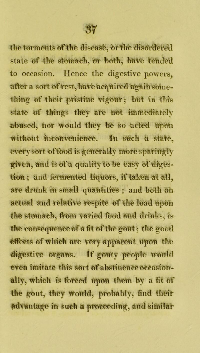 torm(Mit6 cyf'tfife disease, flie disdhrd'eV'ecl state of tfte f^rt'oitiach, 'both, hnVe ^tetvd^'d to occasion. Hence the digestive powers, after a sort of 4*est, ItaVfe acqVii red ’a'g'a Ih sohi e- thing of their peistitie v-igotit' ; bet in this state of thi-ng's they ate nOt irtifnedHitely abused, lior would they be so acted without Micoe^’etiieOee. i'll sUeh a state, e\wy sort of food is geetetally niOtespating-ly gieen, and is of a quality to be easy of diges- tkm i aud fotnrented liqUots, if taken at all, are drunk in small quantities ; aud both ah afclual and relative respite of the load npbh the stomach, from varied food and drinks, is the consequence of a fit of the gOut; the good effects of which are very apparent upon the digestive organs. If gouty people tvould even imitate this sort of abstinenCeocCasioh- ally, which is forced upon them by a fit of the gout, they Would, probahlyj find their advantage ih such a proceeding, and sitnilar