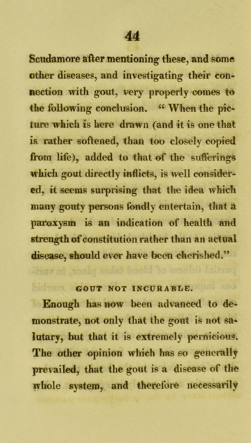Scudamore after mentioning these, and some other diseases, and investigating their con- nection with gout, very properly comes to the following conclusion. “ When the pic- ture which is here drawn (and it is one that is rather softened, than too closely copied from life), added to that of the sufferings which gout directly inflicts, is well consider- ed, it seems surprising that the idea which many gouty persons fondly entertain, that a paroxysm is an indication of health and strength of constitution rather than an actual disease, should ever have been cherislmd.” GOUT NOT INCURABLE. Enough has now been ad\wnced to de- monstrate, not only that the gout is not sa- lutary, but that it is extremely pernicious. The other opinion which has so generally prevailed, that the gout is a disease of the whole system, and therefore necessarily