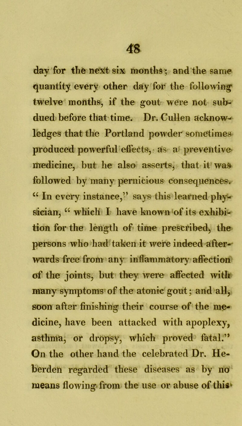 day for the ne^tt six months', and the same quantity every other day for the following; twelve months, if the gout were not sub- dued before that time. Dr. Cullen acknow- ledges that the Portland powder sometimes produced powerful effects, - as a? preventive- medicine, but he also asserts, that it was followed by many peniicious consequences. In every instance,’’ says this learned phy- sician, “ which I have known ‘of its exhibi- tion for the length of- time prescribed, the persons who had taken it were indeed after-- wards free from any inflammatory affection of the joints, but they were affected with many symptoms'of the atonic gout; and all, soon after finishing their course of the me- dicine, have been attacked with apoplexy, asthma, or dropsy, which proved fatal.” On the other hand the celebrated Dr. He- berdeh regarded these diseases as by no means flowing, from the use or abuse of this*