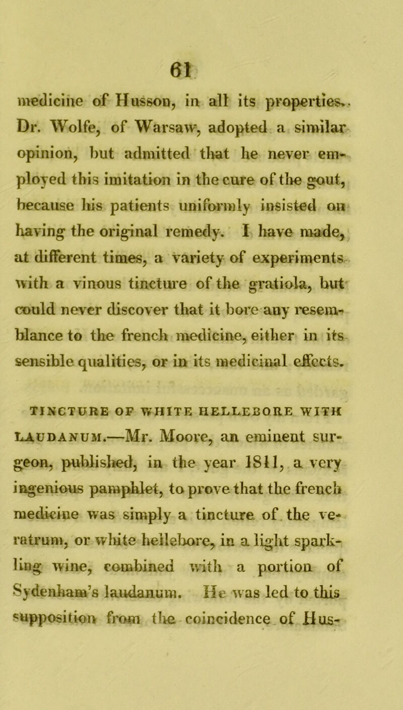 medicine of Husson, in alt its properties*. Dr. Wolfe, of Warsaw, adopted a similar opinion, l)ut admitted tl>at he never em- ployed this imitation in the cure of tlie gout, because his patients uniformly insisted on having the original remedy. I have made, at different times, a variety of experiments, with a vinous tinctui’e of the gratiola, but could never discover that it bore any I'esera- hlance to the french medicine, either in its sensible qualities, or in its medicinal effects. TINCTURE OF WHITE HELLEBORE WITH LAUDANUM.—Mr. Moove, an eminent sur- geon, publislied, in the year 1811, a very ingenious pamphlet, to prove that the french medicine was simply a tincture, of the ve- ratrum, or wliite heileliore, in a light spark- ling wine, combined with a portion of Sydenham’s laudanum. He was led to this supposition from tlie coincidence of Hus-