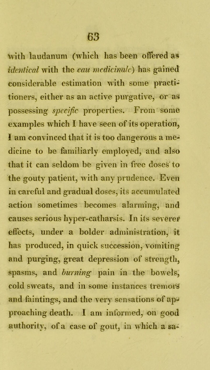 %vith laudanum (which has been offered as idaiiical with the eau medicinule) has gained considerable estimation with some practi- tioners, either as an active purgative, or aS possessing specific properties. From some examples which I have seen of its operation, I am convinced that it is too dangerous a me- dicine to be familiarly employed, and also that it can seldom be given in free doses to the gouty patient, with any prudence. Even in careful and gradual doses, its accumulated action sometimes becomes alarming, and causes serious hyper-catharsis. In its severer effects, under a bolder administration, it has produced, in quick succession, vomiting and purging, great depression of strength, spasms, and hurning pain in the bowels, cold sweats, and in some instances tremors and faintings, and the very sensations of ap-< proaching death. I am informed, on good authority, of a case of gout, in which a sa-