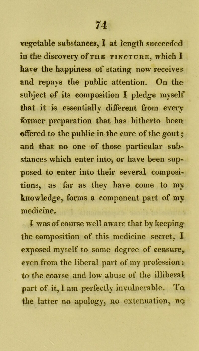 u vegetable substances, I at length succeeded in the discovery of the tincture, which I have the happiness of stating now receives and repays the public attention. On the subject of its composition I pledge myself that it is essentially different from every former preparation that has hitherto been offered to the public in the cure of the gout; and that no one of those particular sub- stances which enter into, or have been sup- posed to enter into their several composi- tions, as far as they have come to my knowledge, forms a component part of my medicine. I was of course well aware that by keeping the composition of this medicine secret, I exposed myself to some degree of censure, even from the liberal part of my profession: to the coarse and low abuse of the illiberal part of it, I am perfectly invulnerable. Tq the latter no apology, no extenuation, hq