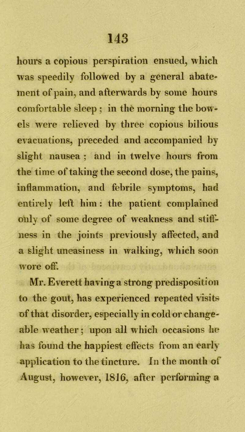 hours a copious perspiration ensued, M’hicli was speedily followed by a general abate- ment of pain, and afterwards by some hours comfortable sleep ; in the morning the bow- els Avere relieved by three copious bilious evacuations, preceded and accompanied by slight nausea ; and in tAvelve hours from the time of taking the second dose, the pains, inflammation, and febrile symptoms, had entirely left him : the patient complained only of some degree of weakness and still- ness in the joints previously affected, and a slight uneasiness in AA^alking, which soon Avore oft'. Mr. Everett having a strong predisposition to the gout, has experienced repeated visits of that disorder, especially in cold or change- able weather; upon all which occasions he has found the happiest effects from an early application to the tincture. In the month of August, howeA cr, 1816, after performing a