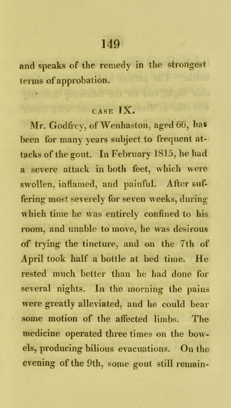 and speaks of the remedy in tlie strongest terms of approbation. CASE IX. Mr. Godfrey, of Wenliaston, agedGG, has been for many years subject to frequent at- tacks of the gout. In February 1815, lie had a severe attack in both feet, which were swollen, inflamed, and painful. After suf- fering most severely for seven weeks, during which time he was entirely confined to his room, and unable to move, he was desirous of trying the tincture, and on the 7th of April took half a bottle at bed time. He rested much better than he had done for several nights. In the morning the pains were gi'eatly alleviated, and he could bear some motion of the affected limbs. The medicine operated three times on the bow- els, producing bilious evacuations. On the evening of the 9th, some gout still remain-