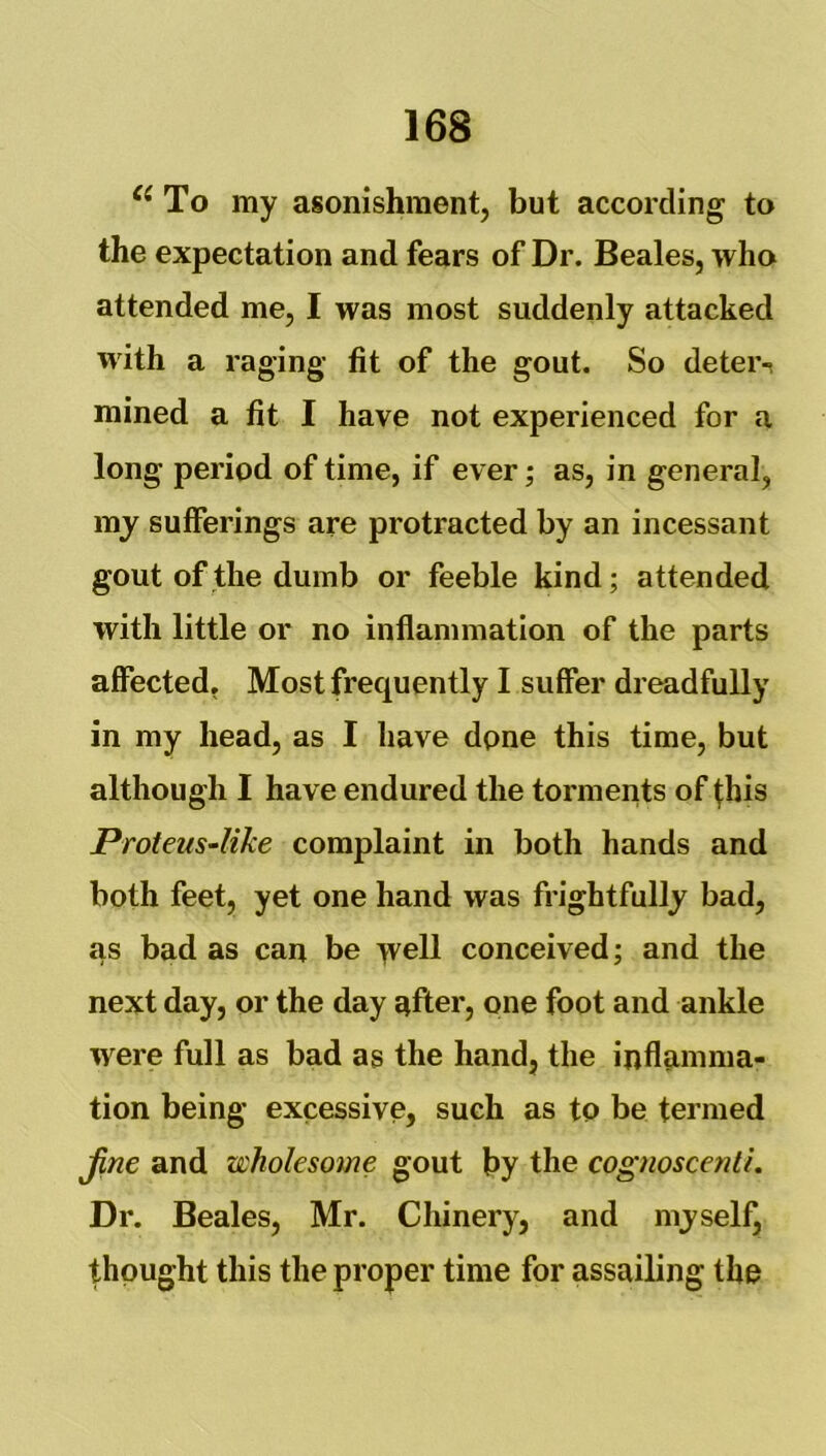 To my asonishment, but according to the expectation and fears of Dr. Beales, who attended me, I was most suddenly attacked with a raging fit of the gout. So deter-! mined a fit I have not experienced for a long period of time, if ever; as, in general, m_y sufferings are protracted by an incessant gout of the dumb or feeble kind; attended with little or no inflammation of the parts aflected, Most frequently I suffer dreadfully in my head, as I have dpne this time, but although I have endured the torments of fhis Proteus-like complaint in both hands and both feet, yet one hand was frightfully bad, as bad as can be well conceived; and the next day, or the day after, one foot and ankle were full as bad as the hand, the inflamma- tion being excessive, such as to be termed jine and wholesome gout by the cognoscenti. Dr. Beales, Mr. Chinery, and myself, thought this the proper time for assailing the