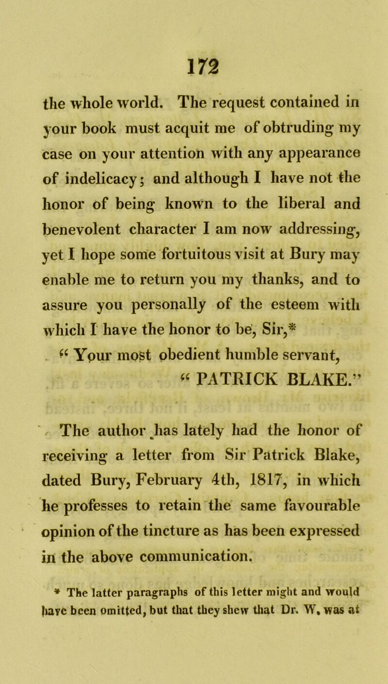 the whole world. The request contained in your book must acquit me of obtruding my case on your attention with any appearance of indelicacy; and although I have not the honor of being known to the liberal and benevolent character I am now addressing, yet I hope some fortuitous visit at Bury may enable me to return you my thanks, and to assure you personally of the esteem with which I have the honor to be. Sir,* Ypur most obedient humble servant, PATRICK BLAKE.” The author Jias lately had the honor of receiving a letter from Sir Patrick Blake, dated Bury, February 4th, 1817, in which he professes to retain the same favourable opinion of the tincture as has been expressed in the above communication. * The latter paragraphs of this letter might and would |iave been omitted, but that they shew tliat Dr. W, was at