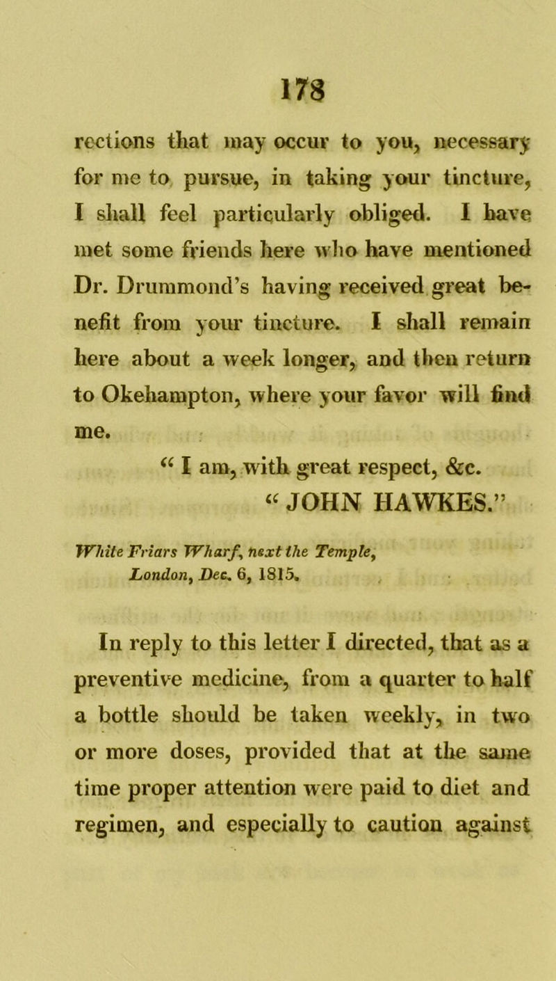 rections that may occur to you, necessary for me to pursue, in taking your tincture, I shall feel particularly obliged. I have met some friends here wlio have mentioned Dr. Drummond’s having received great be- nefit from your tincture. I shall remain here about a week longer, and then return to Okehampton, where your favor will find me. I am, with great respect, &c. « JOHN HAWKES.” White Friars Wharf, next the Temple, London, Dee, 6, 1815, In reply to this letter I directed, that as a preventive medicine, from a quarter to half a bottle should be taken weekly, in two or more doses, provided that at the same, time proper attention were paid to diet and regimen, and especially to caution against