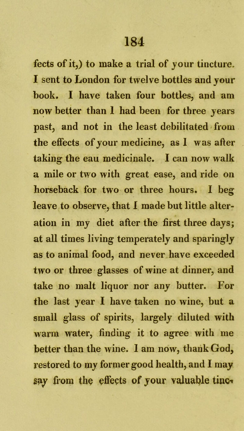 fects of it,) to make a trial of j'our tincture. I sent to London for twelve bottles and your book, I have taken four bottles, and am now better than 1 had been for three years past, and not in the least debilitated from the effects of your medicine, as 1 was after taking the eau medicinale. I can now walk a mile or two with great ease, and ride on horseback for two or three hours. I beg leave to observe, that 1 made but little alter- ation in my diet after the first three days; at all times living temperately and sparingly as to animal food, and never have exceeded two or three glasses of wine at dinner, and take no malt liquor nor any butter. For the last year I have taken no wine, but a small glass of spirits, largely diluted with warm water, finding it to agree with me better than the wine. 1 am now, thank God, restored to my former good health, and I may gay from th^ effects of your valuatjle tino