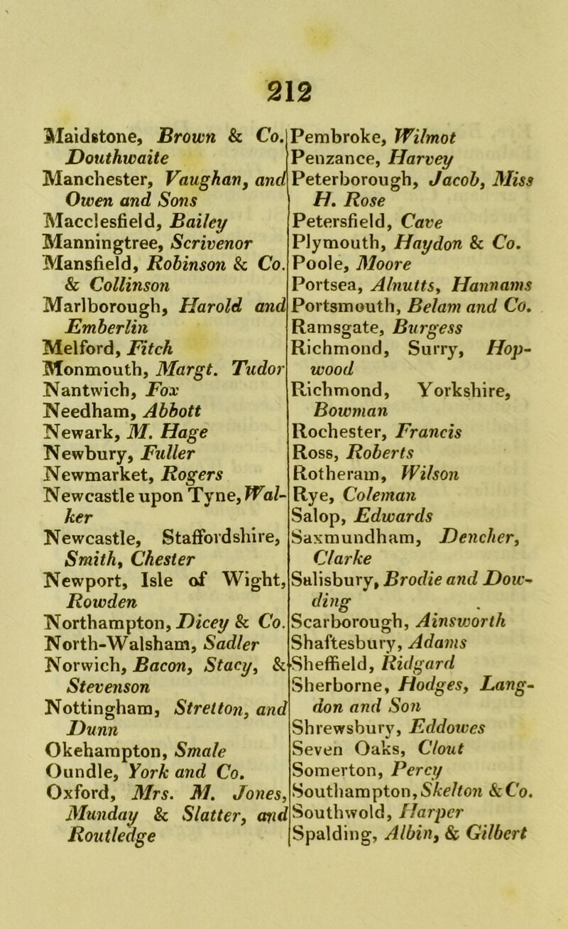 Slaidetone, Brown & Co. Douthwaite Pembroke, Wilmot Penzance, Harvey Manchester, Vaughan, and Peterborough, Jacob, Miss Owen and Sons Macclesfield, Bailey Manningtree, Scrivenor Mansfield, Robinson 8c Co. & Collinson Marlborough, Harold and Emberlin Melford, Fitch Monmouth, Margt. Tudor Nantwich, Fox Needham, Abbott Newark, M. Hage Newbury, Fuller Newmarket, Rogers Newcastle upon Tyne, Wal- ker Newcastle, Staffordshire, Smith, Chester Newport, Isle of Wight, Rowden Northampton, Dicey 8c Co. North-Walsham, Sadler Norwich, Bacon, Stacy, & Stevenson Nottingham, Strelton, and Dunn Okehampton, Smale Oundle, York and Co, Oxford, Mrs. M. Jones, Munday 8c wdSouthwold,//arper Rout ledge H. Rose Petersfield, Cave Plymouth, Haydon Sc Co. Poole, Moore Portsea, Alnutts, Hannams Portsmouth, Belam and Co. Ramsgate, Burgess Richmond, Surry, Hop- wood Richmond, Yorkshire, Bowman Rochester, Francis Ross, Roberts Rotheram, Wilson Rye, Coleman Salop, Edwards Saxmundham, Dencher, Clarke Salisbury, Brodie and Dow- ding Scarborough, Ainsvjorth Shaftesbury, Adams ■Sheffield, Ridgard Sherborne, Hodges, Lang- don and Son Shrewsbury, Eddowes Seven Oaks, Clout Somerton, Percy Southampton,SA:e//o?i &C'o. Spalding, Albin, Sc Gilbert