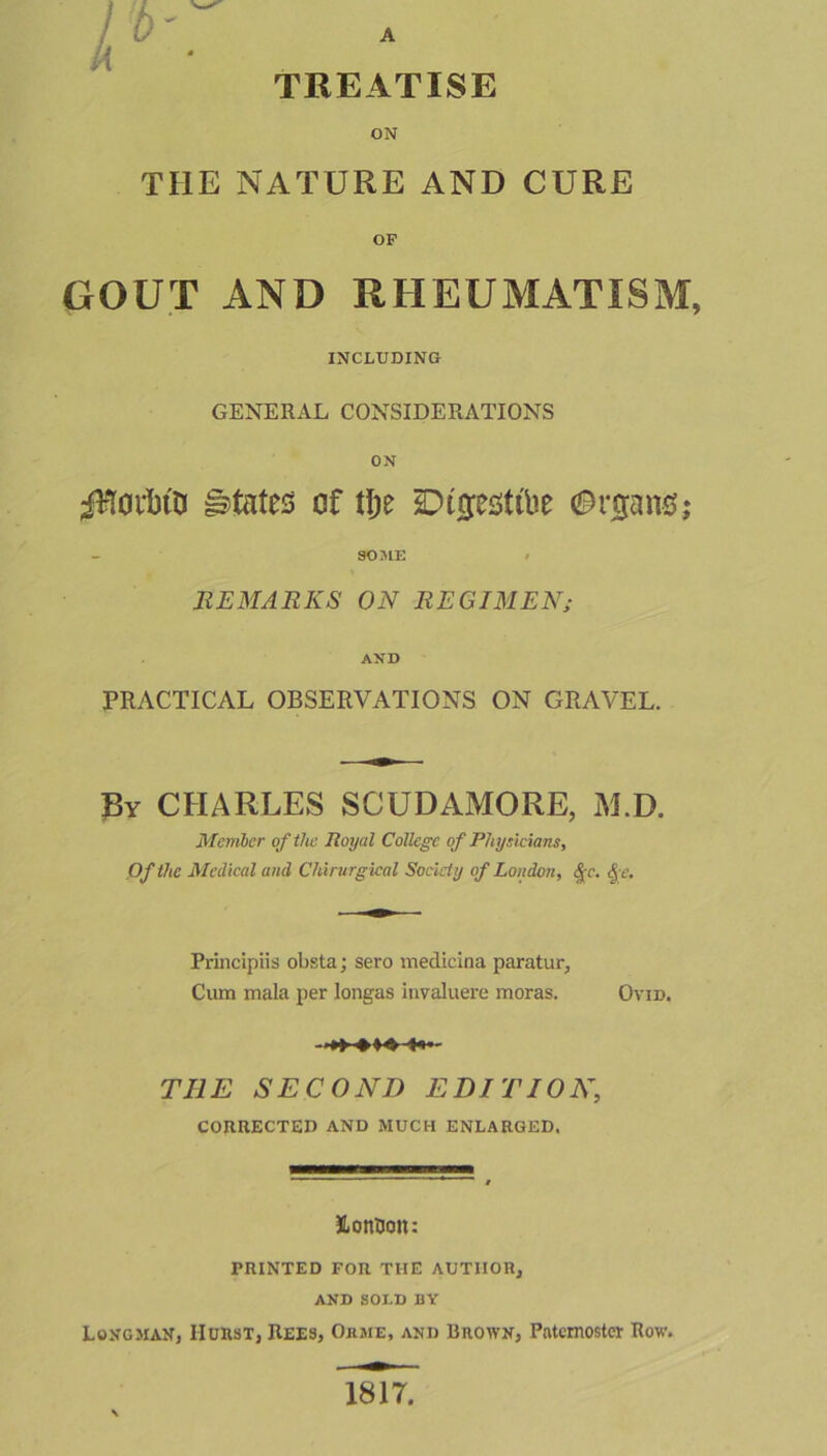 ON THE NATURE AND CURE OF GOUT AND RHEUMATISM, INCLUDING GENERAL CONSIDERATIONS ON Torino states of tlje SDtjjesttbe ©njang; SOME < REMARKS ON REGIMEN; AND PRACTICAL OBSERVATIONS ON GRAVEL. Ry CHARLES SCUDAMORE, M.D. Member of tlic Royal College of Physicians, Of the Medical and Chirurgical Society of London, §c. Qe. Principiis obsta; sero medicina paratur, Cum mala per longas invaluere moras. Ovid. THE SECOND EDITION, CORRECTED AND MUCH ENLARGED. JLonUoit: PRINTED FOR THE AUTHOR, AND SOLD DY Longman, IIurst, Rees, Okme, and Brown, Paternoster Row. isTt.