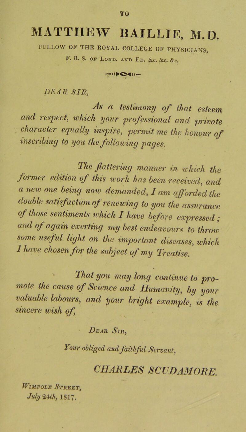 TO MATTHEW BAILLJE, M.D. FELLOW OF THE ROYAL COLLEGE OF PHYSICIANS, F. R. S. of Lond. and Ed. &c. &c. &c. DEAR SIR, As a testimony of that esteem and respect, which your professional and private character equally inspire, permit me the honour of inscribing to you the following pages. The flattering manner in which the for mer edition of this work has been received, and a new one being now demanded, I am afforded the double satisfaction of rene wing to you the assurance of those sentiments which I have before expressed; and of again exerting my best endeavours to throw some useful light on the important diseases, which 1 have chosen for the subject of my Treatise. That you may long continue to pro- mote the cause of Science and Humanity, by your valuable labours, and your bright example, is the sincere wish of, Dear Sir, lrour obliged and faithful Servant, CHARLES SCUDAMORE. tViMPOLE Street, July 2 Uh, 1817.