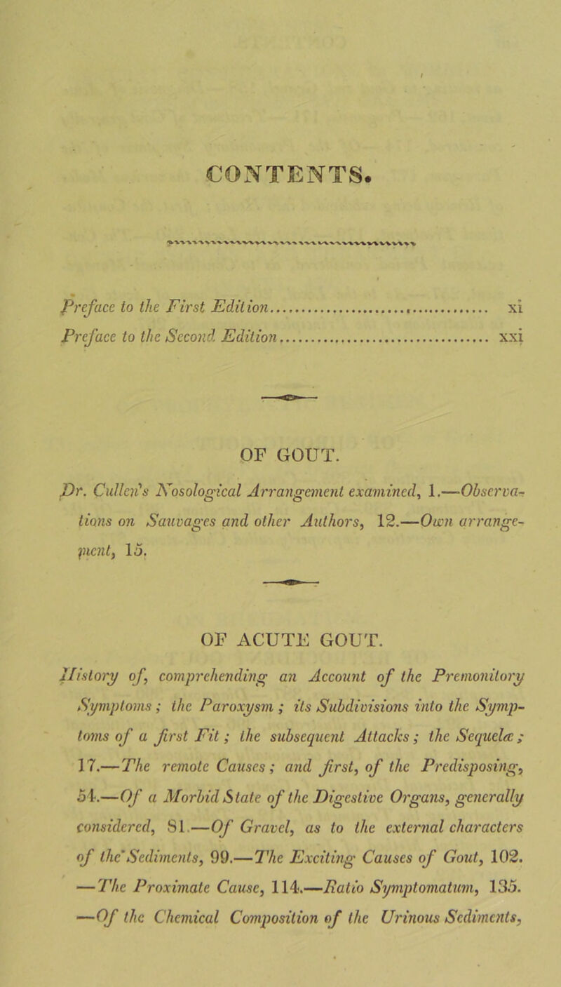 CONTENTS. % X’VV V\%-VV1WV%V\V%%\ Preface to the First Edition., Preface to the Second Edition xi xxi OF GOUT. Dr. Cullen's Nosological Arrangement examined, 1.—■Observa- tions on Sauvages and other Authors, 12.—Own arrange- ment, 15. OF ACUTE GOUT. History of, comprehending an Account of the Premonitory Symptoms ; the Paroxysm ; its Subdivisions into the Symp- toms of a first Fit ; the subsequent Attacks; the Seqitela:; 17.— The remote Causes ; and first, of the Predisposing, 54-.—Of a Morbid State of the Digestive Organs, generally considered, 81—Of Gravel, as to the external characters of the Sediments, 99.— The Exciting Causes of Gout, 102. — The Proximate Cause, 114.—Ratio Symptomatum, 135. —Of the Chemical Composition of the Urinous Sediments,