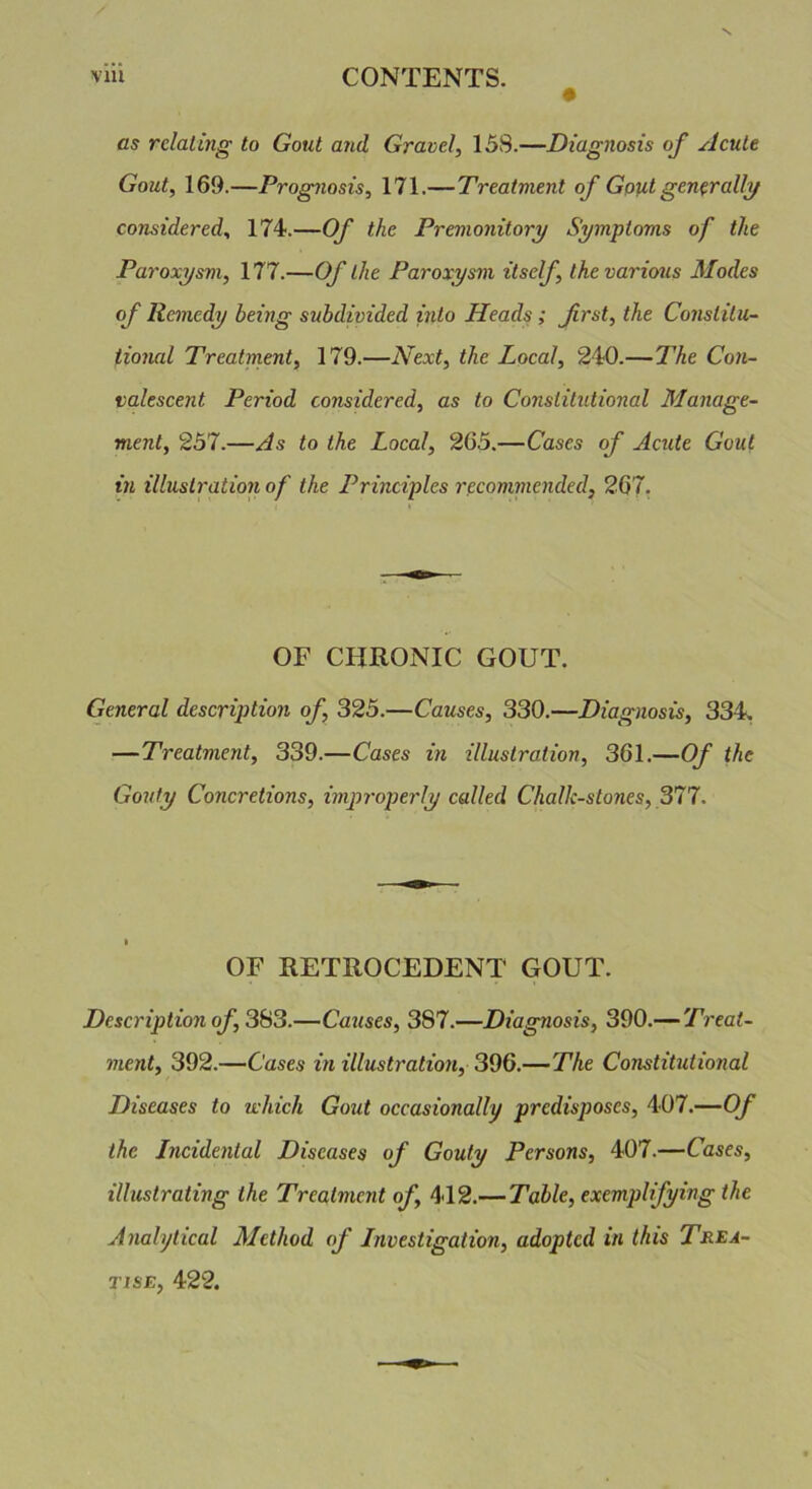 as relating to Gout and Gravel, 15S.—Diagnosis of Acute Gout, 169.—Prognosis, 171.— Treatment of Gout generally considered, 174.—Of the Premonitory Symptoms of the Paroxysm, 177.—Of the Paroxysm itself, the various Modes of Remedy being subdivided into Heads; frst, the Constitu- tional Treatment, 179.—Next, the Local, 240.—The Con- valescent Period considered, as to Constitutional Manage- ment, 257.—As to the Local, 265.—Cases of Acute Gout in illustration of the Principles recommended, 267. OF CHRONIC GOUT. General description of, 325.—Causes, 330.—Diagnosis, 334. — Treatment, 339.—Cases in illustration, 361.—Of the Gouty Concretions, improperly called Challc-stones, 377. OF RETROCEDENT GOUT. Description of, 383.—Causes, 3S7.—Diagnosis, 390.— Treat- ment, 392.—Cases in illustration, 396.—The Constitutional Diseases to which Gout occasionally predisposes, 407.—Of the Incidental Diseases of Gouty Persons, 407.—Cases, illustrating the Treatment of, 412.— Table, exemplifying the Analytical Method of Investigation, adopted in this Trea- tise, 422.