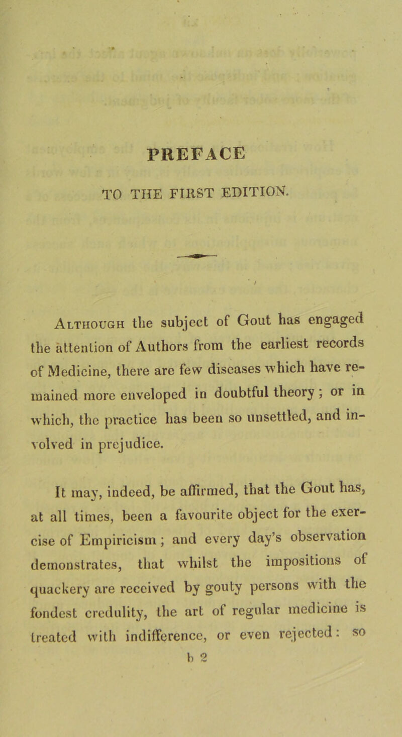 PREFACE TO THE FIRST EDITION. Although llie subject of Gout lias engaged the attention of Authors from the earliest records of Medicine, there are few diseases which have re- mained more enveloped in doubtful theory ; or in which, the practice has been so unsettled, and in- volved in prejudice. It may, indeed, be affirmed, that the Gout has, at all times, been a favourite object for the exer- cise of Empiricism; and every day’s observation demonstrates, that whilst the impositions of quackery are received by gouty persons with the fondest credulity, the art of regular medicine is treated with indifference, or even rejected: so