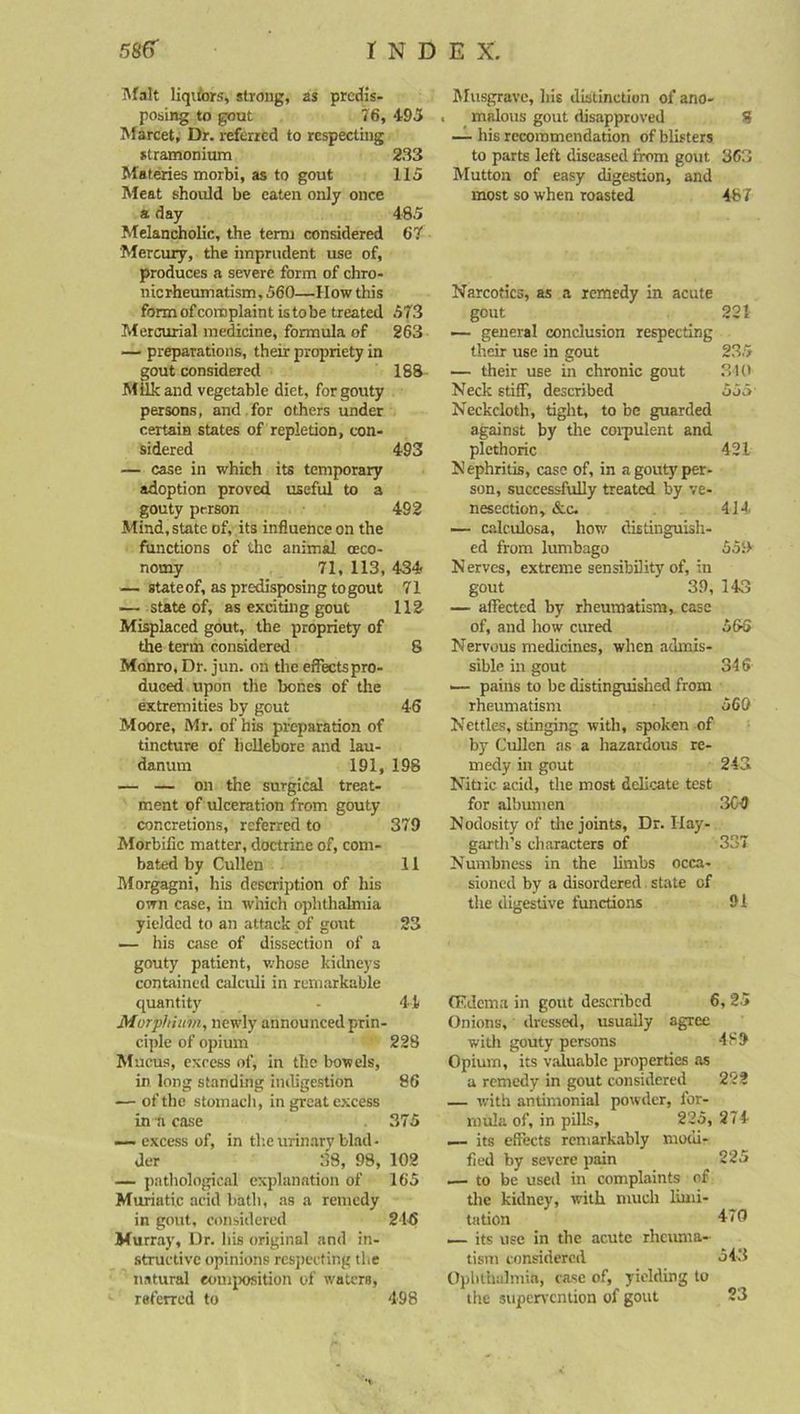 Malt liquors, strong, as predis- posing to gout 76, 493 Marcet, Dr. referred to respecting stramonium 233 Materies morbi, as to gout 115 Meat should be eaten only once a day 485 Melancholic, the term considered 67 Mercury, the imprudent use of, produces a severe form of chro- nierheumatism, 560—How this formofcomplaint istobe treated 573 Mercurial medicine, formula of 263 — preparations, their propriety in gout considered 188 Milk and vegetable diet, for gouty persons, and for others under certain states of repletion, con- sidered 493 — case in which its temporary adoption proved useful to a gouty person 492 Mind, state of, its influence on the functions of the animal (Eco- nomy 71, 113, 434 — state of, as predisposing to gout 71 — state of, as exciting gout 112 Misplaced gout, the propriety of the term considered 8 Monro, Dr. jun. on the effects pro- duced upon the bones of the extremities by gout 46 Moore, Mr. of his preparation of tincture of hellebore and lau- danum 191, 198 — — on the surgical treat- ment of ulceration from gouty concretions, referred to 379 Morbific matter, doctrine of, com- bated by Cullen 11 Morgagni, his description of his own case, in which ophthalmia yielded to an attack of gout 23 — his case of dissection of a gouty patient, v.-hose kidneys contained calculi in remarkable quantity - 44 Murphium, newly announced prin- ciple of opium 228 Mucus, exrcss of, in the bowels, in long standing indigestion 86 — of the stomach, in great excess in a case 375 — excess of, in the urinary blad- der 38, 98, 102 — pathological explanation of 165 Muriatic acid bath, as a remedy in gout, considered 216 Murray, Dr. his original and in- structive opinions respecting the natural composition of waters, referred to 498 Musgravc, his distinction of ano- malous gout disapproved 8 — his recommendation of blisters to parts left diseased from gout 363 Mutton of easy digestion, and most so when roasted 487 Narcotics, as a remedy in acute gout 221 — general conclusion respecting their use in gout 235 — their use in chronic gout 340 Neck stiff, described 555 Neckcloth, tight, to be guarded against by the corpulent and plethoric 421 Nephritis, case of, in a gouty per- son, successfully treated by ve- nesection, &c. 414 — calculosa, how distinguish- ed from lumbago 559 Nerves, extreme sensibility of, in gout 39, 143 — affected by rheumatism, case of, and how cured 566 Nervous medicines, when admis- sible in gout 346 — pains to be distinguished from rheumatism 560 Nettles, stinging with, spoken of by Cullen as a hazardous re- medy in gout 243 Nitric acid, the most delicate test for albumen 3C-9 Nodosity of the joints. Dr. Ilay- garth’s characters of 337 Numbness in the limbs occa- sioned by a disordered state of the digestive functions 91 (Edema in gout described 6, 25 Onions, dressed, usually agree with gouty persons 489 Opium, its valuable properties as a remedy in gout considered 222 — with antimonial powder, for- mula of, in pills, 225, 274 — its effects remarkably modi- fied by severe pain 225 — to be used in complaints of the kidney, with much limi- tation 47*1 .— its use in the acute rheuma- tism considered 543 Ophthalmia, case of, yielding to the supervention of gout 23