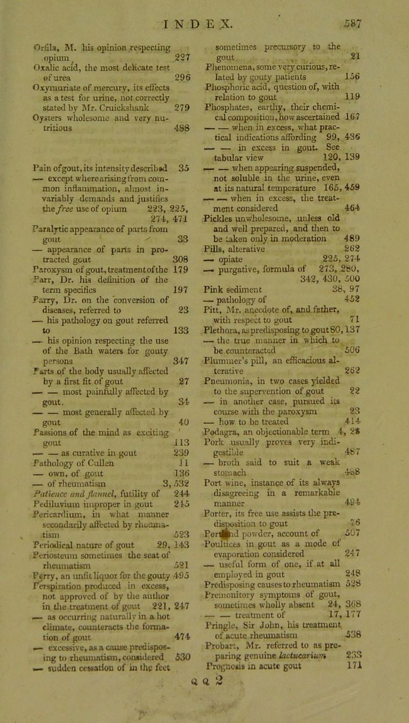Orf’ila, M. liis opinion respecting opium 227 Oxalic acid, the most delicate test of urea 296 Oxymuriate of mercury, its effects as a test for urine, not correctly stated by Mr. Cruickshank 279 Oysters wholesome and very nu- tritious 488 Pain ofgout, its intensity describsd 35 — except where arising from com- mon inflammation, almost in- variably demands and justifies the free use of opium 223, 225, 274, 471 Paralytic appearance of parts from gout 1 33 — appearance of parts in pro- tracted gout 308 Paroxysm of gout, treatmen t of the 179 Parr, Dr. his definition of the term specifics 197 Parry, Dr. on the conversion of diseases, referred to 23 — his pathology on gout referred to 133 — his opinion respecting the use of the Bath waters for gouty persons 347 Parts of the body usually affected by a first fit of gout 27 most painfully affected by gout. 34 most generally affected by gout 40 Passions of the mind as exciting 1 gout 113 — — as curative in gout 239 Pathology of Cullen 11 — own, of gout 136 — of rheumatism 3, 532 Patience and flannel, futility of 244 Pediluvium improper in gout 2 45 Pericardium, in what manner secondarily affected by rheuma- tism 523 Periodical nature of gout 29, 143 Periosteum sometimes the seat of rheumatism 521 Perry, an unfit liquor for the gouty 495 Perspiration produced in excess, not approved of by the author in the treatment of gout 221, 247 — as occurring naturally in a hot climate, counteracts the forma- tion of gout 474 — excessive, as a cause predispos- ing to rheumatism, considered 530 — sudden cessation of in the feet sometimes precursory to the gout 21 Phenomena, some very curious, re- lated by gouty patients 156 Phosphoric add, question of, with relation to gout 119 Phosphates, earthy, their chemi- cal composition,how ascertained 167 — — when in excess, what prac- tical indications affording 99, 436 — — in excess in gout. See tabular view 120, 139 —• — when appearing suspended, not soluble in the urine, even at its natural temperature 165, 459 —- — when in excess, the treat- ment considered 464 Pickles unwholesome, unless old and well prepared, and then to be taken only in moderation 4 89 Pills, alterative 262 — opiate 225, 274 — purgative, formula of 273, 280, 342, 430, 500 Pink sediment 38, 97 — pathology of 452 Pitt, Mr. anecdote of, and father, with respect to gout 71 Plethora, as predisposing to gout 80,137 — the true manner in which to be counteracted 506 Plummer’s pill, an efficacious al- terative 262 Pneumonia, in two cases yielded to the supervention of gout 22 — in another case, pursued its course with the paroxysm 23 — how to be treated 414 Podagra, an objectionable term 4, 2$ Pork usually proves very indi- gestible 487 — broth said to suit a weak stomach 4b8 Port wine, instance of its always disagreeing in a remarkable manner 494 Porter, its free use assists the pre- disposition to gout 7 6 Portal powder, account of 507 Poultices in gout as a mode of evaporation considered 247 — useful form of one, if at all employed in gout 248 Predisposing causes to rheumatism 528 Premonitory symptoms of gout, sometimes wholly absent 24, 368 treatment of 17, 177 Pringle, Sir John, his treatment of acute rheumatism 538 Probart, Mr. referred to as pre- paring genuine lactucarium 233 Prognosis in acute gout 171 o 2 Vat