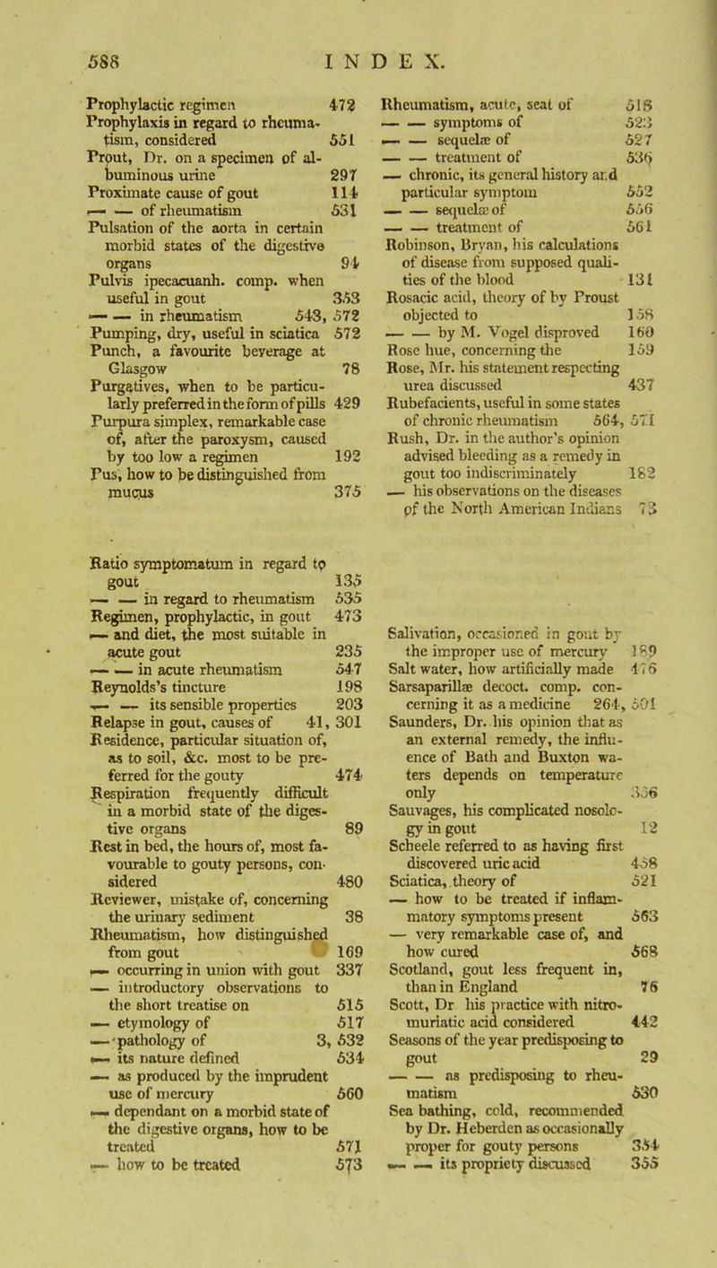 Prophylactic regimen 472 Prophylaxis in regard to rheuma- tism, considered 551 Prout, Dr. on a specimen of al- buminous urine 297 Proximate cause of gout 114 —- — of rheumatism 531 Pulsation of the aorta in certain morbid states of the digestive organs 94 Pulvis ipecacuanh. comp, when useful in gout 353 — — in rheumatism 543, 572 Pumping, dry, useful in sciatica 572 Punch, a favourite beyerage at Glasgow 78 Purgatives, when to be particu- larly preferred in the form of pills 429 Purpura simplex, remarkable case of, after the paroxysm, caused by too low a regimen 192 Pus, how to be distinguished from mu<nis 375 Rheumatism, acute, seat of 518 symptoms of 523 — — sequela: of 527 treatment of 53(j — chronic, its general history ar.d particular symptom 552 — — sequela: of 556 treatment of 561 Robinson, Bryan, his calculations of disease from supposed quali- ties of the blood 131 Rosacic acid, theory of by Proust objected to 158 — — by M. Vogel disproved 160 Rose hue, concerning the 159 Rose, Mr. his statement respecting urea discussed 437 Rubefacients, useful in some states of chronic rheumatism 564, 571 Rush, Dr. in the author’s opinion advised bleeding as a remedy in gout too indiscriminately 182 — his observations on the diseases pf the North American Indians 73 Ratio symptomatum in regard tp gout 135 ■— — in regard to rheumatism 535 Regimen, prophylactic, in gout 473 i— and diet, the most suitable in acute gout 235 in acute rheumatism 547 Reynolds’s tincture 198 — — its sensible properties 203 Relapse in gout, causes of 41, 301 Residence, particular situation of, as to soil, &c. most to be pre- ferred for the gouty 474 Respiration frequently difficult in a morbid state of the diges- tive organs 89 Rest in bed, the hours of, most fa- vourable to gouty persons, con- sidered 480 Reviewer, mistake of, concerning the urinary sediment 38 Rheumatism, how distinguished from gout 169 — occurring in union with gout 337 — introductory observations to the short treatise on 515 —- etymology of 517 —••pathology of 3, 532 — its nature defined 634 — as produced by the imprudent use of mercury 660 — dependant on a morbid state of the digestive organs, how to be treated 571 — how to be treated 573 Salivation, occasioned in gout by the improper use of mercury 189 Salt water, how artificially made 176 Sarsaparilla: decoct, comp, con- cerning it as a medicine 264, 601 Saunders, Dr. his opinion that as an external remedy, the influ- ence of Bath and Buxton wa- ters depends on temperature only 356 Sauvages, his complicated nosolo- gy in gout 12 Scheele referred to as having first discovered uric acid 458 Sciatica, theory of 521 — how to be treated if inflam- matory symptoms present 563 — very remarkable case of, and how cured 568 Scotland, gout less frequent in, than in England 76 Scott, Dr his practice with nitro- muriatie acid considered 442 Seasons of the year predisposing to gout 29 as predisposing to rheu- matism 530 Sea bathing, cold, recommended by Dr. Heberden as occasionally proper for gouty persons 354 — — its propriety discussed 355