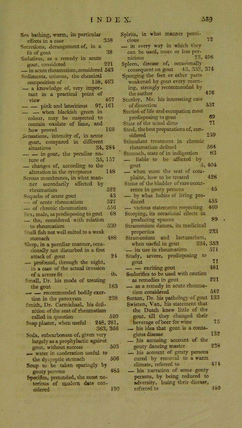 S<*a bathing, warm, its particular effects in a case 358 Secretions, derangement of, in a fit of gout 38 Sedatives, as a remedy in acute gout, considered 221 — in acute rheumatism, considered 543 Sediments, urinous, the chemical composition of 158, 463 — a knowledge of, very impor- tant in a practical point of view 467 pink and lateritious 97,161 — — when blackish green in colour, may be suspected to contain oxalate of lime, and how proved 168 .Sensations, intensity of, in acute gout, compared in different situations 34, 284 in gout, the peculiar na- ture of 35, 157 — changes of, according to the alteration in the symptoms 148 Serous membranes, in what man- ner secondarily affected by rheumatism 522 Sequela; of acute gout 43 — of acute rheumatism 527 — of chronic rheumatism 556 Sex, male, as predisposing to gout 68 — the, considered with relation to rheumatism 530 Shell fish not well suited to a weak stomach 488 Sleep, in a peculiar manner, occa- sionally not disturbed in a first attack of gout 24 — profound, through the night, in a case of the actual invasion of a severe fit ib. Small, Dr. his mode of treating the gout . 183 —. — recommended bodily exer- tion in the paroxysm 238 Smith, Dr. Carmichael, his defi- nition of the seat of rheumatism called in question 520 Soap plaster, when useful 248,281, 363, 366 Soda, subcarbonate of, given very largely as a prophylactic against gout, without success 503 — water in moderation useful to the dyspeptic stomach 506 Soup to be taken sparingly by gouty persons 485 Specifics, pretended, the most no- torious of modem date con- sidered 100 Spirits, in what manner perni- cious 72 in every way in which they can be used, more or less per- nicious 73, 496 Spleen, disease of, occasionally consequent on gout 43, 333, 374 Sponging the feet or other parts weakened by gout every morn- ing, strongly recommended by the author 476 Stanley, Mr. Ms interesting case of dissection 55T Station of life and occupation most predisposing to gout 69 State of the mind ditto 71 Steel, the best preparations of, con- sidered 259 Stimulant treatment in chronic rheumatism defined 564 Stomach, state of in indigestion 83 — liable to be affected by gout 5, 404 — wdien most the seat of com- plaint, how to he treated 428 Stone of the bladder of rare occur- rence in gouty persons 45 — by what habits of living pro- duced 455 — various statements respecting 460 Stooping, its occasiuiial eilects in producing spasms 89 Stramonium datura, its medicinal properties 233 Stramonium and lactucarium, when useful in gout 234, 353 — its use in rheumatism 571 Study, severe, predisposing to gout 71 exciting gout 481 Sudorifics to be used with caution • as remedies in gout 221 as a remedy in acute rheuma- tism considered 542 Sutton, Dr. Ins pathology of gout 133 Swieten, Van, his statement that the Dutch knew little of the gout, till they changed their beverage of beer for wine 75 his idea that gout is a conta- gious disease 132 — his amusing account of the gouty dancing master 238 — his account of gouty persons cured by removal to a warm climate, referred to 471 — his narration of some gouty persons, by being reduced to adversity, losing their disease, referred to 489