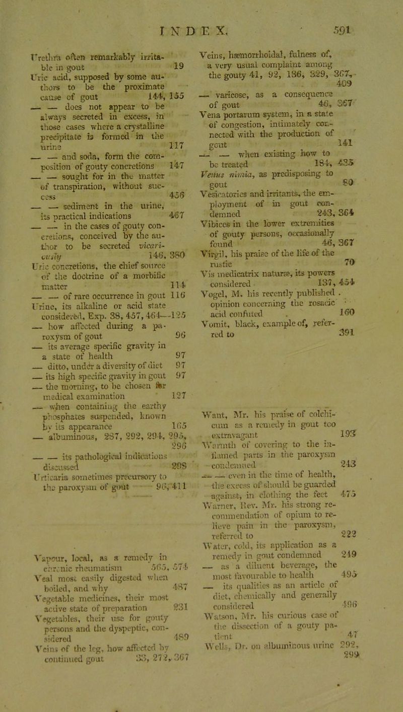 Urethra often remarkably irrita- ble in gout 19 Uric acid, supposed by some au- thors to be the proximate cause of gout 144, 155 — — does not appear to be always secreted in excess, in those cases where a crystalline precipitate is formed in the urine 117 — and soda, form the com- position of gouty concretions 147 — sought for in the matter of transpiration, without suc- cess 456 — — sediment in the urine, its practical indications 467 — in the cases of gouty con- cretions, conceived by the au- thor to be secreted vicari- cuity 146, 380 Uric concretions, the chief source of the doctrine of a morbific matter 114 — — of rare occurrence in gout 116 I'rine, its alkaline or acid state considered, Exp. 38, 457,464—125 — how affected during a pa- roxysm of gout 96 — its average specific gravity in a state of health 97 — ditto, under a diversity of diet 97 its high specific gravity in gout 97 the morning, to be chosen ter medical examination 127 — when containing the earthy phosphates suspended, known by its appearance 165 — albuminous, 287, 292, 294, 295, 296 its pathological indications discussed 29S Urticaria sometimes precursory to the paroxysm of gout 96,411 Vapour, local, as a remedy in chronic rheumatism 565, 574 Veal most easily digested when boiled, and why 487 Vegetable medicines, their most active state of preparation 231 Vegetables, their use for gouty persons and the dyspeptic, con- sidered 489 Veins of the leg, how affected by continued gout 33, 272,. 367 Veins, haemorrhoidal, fulness of, a very usual complaint among the gouty 41, 92, 136, S29, 367, 409 — varicose, as a consequence of gout 46, 367 Vena portarum system, in a sta'e of congestion, intimately con- nected with the production of gcut _ 141 — — when existing how to be treated 184, 435 Vemts nimia, as predisposing to gout £9 Vesica tori cs and irritants, the em- ployment of in gout con- demned 243, 364 Vibices in the lower extremities of gnuty persons, occasionally found 46,367 Virgil, his praise of the life of the rustic 70 Vis medicatrix natune, its powers considered 137, 454 Vogel, M. his recently published . opinion concerning the rosaeic • acid confuted . 160 Vomit, black, example of, refer- red to 391 Want, Mr. his praise of colchi- ciun as a remedy in gout too extravagant 191? Warmth of covering to the in- flamed parts in trie paroxysm condemned 243 even in the time of health, the excess of should be guarded against, in clothing the feet 475 Warner, I!ev. air. Ills strong re- commendation of opium to re- lieve pain in the paroxysm, referred to 222 Water, cold, its application as a remedy in gout condemned 219 as a diluent beverage, the most favourable to health 495 its qualities as an article of diet, chemically and generally considered _ 496 Watson, Mr. his curious case of the dissection of a gouty pa- tient. 47 Well.-. Dr. on albuminous mine 292, 299