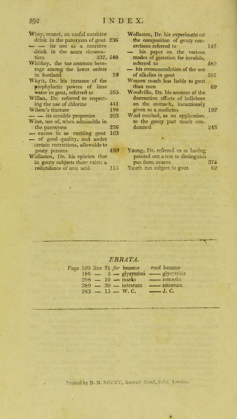 Whey, rennet, an useful nutritive drink in the paroxysm of gout 236 *— — its use as a nutritive drink in the acute rheuma- tism 537, 548 Whiskey, the too common beve- rage among the lower orders in Scotland 78 Whytt, Dr. his instance of the prophylactic powers of lime water in gout, referred to 505 Willan, Dr. referred to respect- ing the use of chlorine 441 Wilson’s tincture 198 its sensible properties 203 Wine, use of, when admissible in the paroxysm 236 — excess in as exciting gout 103 — of good quality, and under certain restrictions, allowable to gouty persons 190 Wollaston, Dr. his opinion that in gouty subjects there exists a redundance of uric acid 115 Wollaston, Dr. his experiment orf the composition of gouty con- cretions referred to 147 — his paper on the various modes of gestation for invalids, referred to 480 — his recommendation of the use of alkalies in gout 501 Women much less liable to gout than men 60 Woodville, Dr. his account of the destructive effects of hellebore on the stomach, incautiously given ns a medicine 192 Wool combed, as an application to the gouty part much con- demned 243 Young, Dr. referred to as having pointed out a test to distinguish pus from mucus 375 Youth not subject to gout 62 ERRATA. Page 100 line 21 for become 186 — 5 — glycyrrhei 298 — 10 —« marks 380 — 30 — intratum 283 — 15 _ W'. C. read became glycyrrliiz — remarks nitratum J. C. Printed by D. N. SIIURY, Berwick Street, Soho, I.ondon.