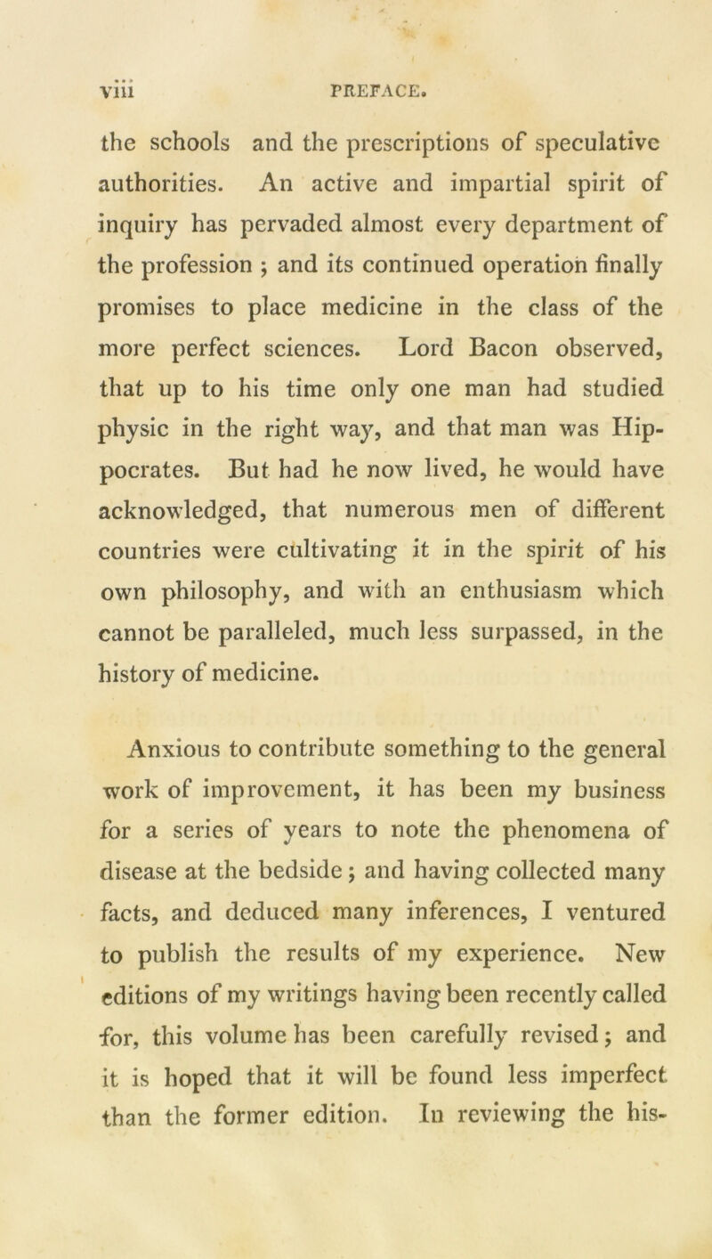 the schools and the prescriptions of speculative authorities. An active and impartial spirit of inquiry has pervaded almost every department of the profession ; and its continued operation finally promises to place medicine in the class of the more perfect sciences. Lord Bacon observed, that up to his time only one man had studied physic in the right way, and that man was Hip- pocrates. But had he now lived, he would have acknowledged, that numerous men of different countries were cultivating it in the spirit of his own philosophy, and with an enthusiasm which cannot be paralleled, much less surpassed, in the history of medicine. Anxious to contribute something to the general work of improvement, it has been my business for a series of years to note the phenomena of disease at the bedside; and having collected many facts, and deduced many inferences, I ventured to publish the results of my experience. New editions of my writings having been recently called for, this volume has been carefully revised; and it is hoped that it will be found less imperfect than the former edition. In reviewing the his-