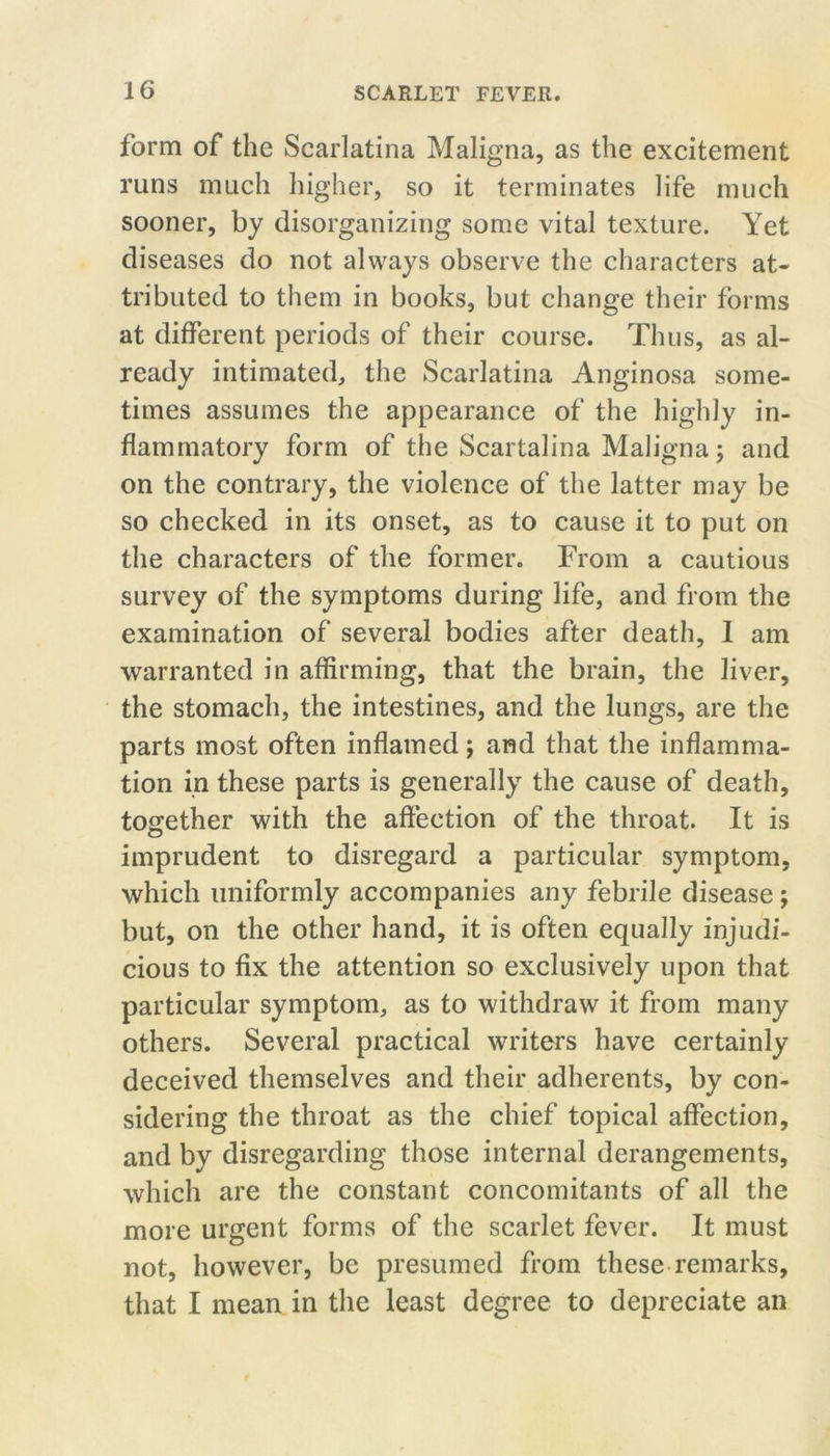 form of the Scarlatina Maligna, as the excitement runs much higher, so it terminates life much sooner, by disorganizing some vital texture. Yet diseases do not always observe the characters at- tributed to them in books, but change their forms at different periods of their course. Thus, as al- ready intimated, the Scarlatina Anginosa some- times assumes the appearance of the highly in- flammatory form of the Scartalina Maligna; and on the contrary, the violence of the latter may be so checked in its onset, as to cause it to put on the characters of the former. From a cautious survey of the symptoms during life, and from the examination of several bodies after death, 1 am warranted in affirming, that the brain, the liver, the stomach, the intestines, and the lungs, are the parts most often inflamed; and that the inflamma- tion in these parts is generally the cause of death, together with the affection of the throat. It is imprudent to disregard a particular symptom, which uniformly accompanies any febrile disease ; but, on the other hand, it is often equally injudi- cious to fix the attention so exclusively upon that particular symptom, as to withdraw it from many others. Several practical writers have certainly deceived themselves and their adherents, by con- sidering the throat as the chief topical affection, and by disregarding those internal derangements, which are the constant concomitants of all the more urgent forms of the scarlet fever. It must not, however, be presumed from these remarks, that I mean in the least degree to depreciate an