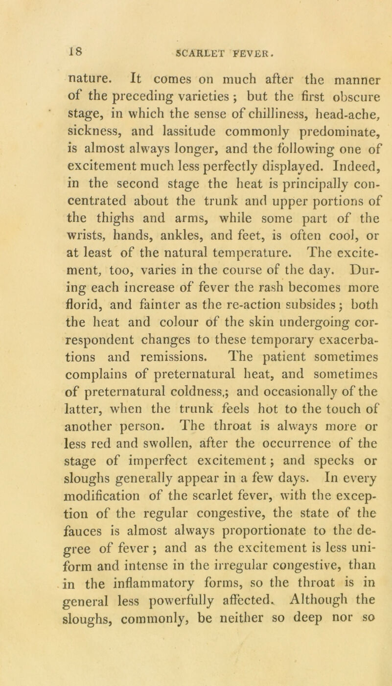nature. It comes on much after the manner of the preceding varieties ; but the first obscure stage, in which the sense of chilliness, head-ache, sickness, and lassitude commonly predominate, is almost always longer, and the following one of excitement much less perfectly displayed. Indeed, in the second stage the heat is principally con- centrated about the trunk and upper portions of the thighs and arms, while some part of the wrists, hands, ankles, and feet, is often cool, or at least of the natural temperature. The excite- ment, too, varies in the course of the day. Dur- ing each increase of fever the rash becomes more florid, and fainter as the re-action subsides; both the heat and colour of the skin undergoing cor- respondent changes to these temporary exacerba- tions and remissions. The patient sometimes complains of preternatural heat, and sometimes of preternatural coldness,; and occasionally of the latter, wdien the trunk feels hot to the touch of another person. The throat is always more or less red and swollen, after the occurrence of the stage of imperfect excitement; and specks or sloughs generally appear in a few days. In every modification of the scarlet fever, with the excep- tion of the regular congestive, the state of the fauces is almost always proportionate to the de- gree of fever ; and as the excitement is less uni- form and intense in the irregular congestive, than in the inflammatory forms, so the throat is in general less powerfully affected. Although the sloughs, commonly, be neither so deep nor so
