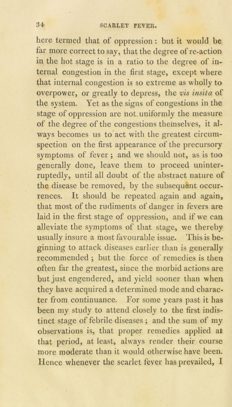 here termed that of oppression: but it would be far more correct to say, that the degree of re-action in the hot stage is in a ratio to the degree of in- ternal congestion in the first stage, except where that internal congestion is so extreme as wholly to overpower, or greatly to depress, the vis insita of the system. Yet as the signs of congestions in the stage of oppression are not, uniformly the measure of the degree of the congestions themselves, it al- ways becomes us to*act with the greatest circum- spection on the first appearance of the precursory symptoms of fever ; and we should not, as is too generally done, leave them to proceed uninter- ruptedly, until all doubt of the abstract nature of the disease be removed, by the subsequent occur- rences. It should be repeated again and again, that most of the rudiments of danger in fevers are laid in the first stage of oppression, and if we can alleviate the symptoms of that stage, we thereby usually insure a most favourable issue. This is be- ginning to attack diseases earlier than is generally recommended ; but the force of remedies is then often far the greatest, since the morbid actions are but just engendered, and yield sooner than when they have acquired a determined mode and charac- ter from continuance. For some years past it has been my study to attend closely to the first indis- tinct stage of febrile diseases ; and the sum of my observations is, that proper remedies applied at that period, at least, always render their course more moderate than it would otherwise have been. Hence whenever the scarlet fever has prevailed, I