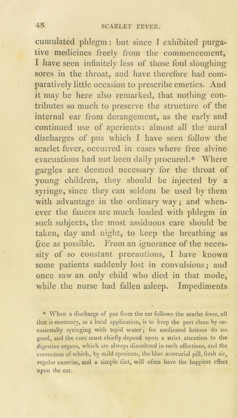 cumulated phlegm: but since I exliibited purga- tive medicines freely from the commencement, I have seen infinitely less of those foul sloughing sores in the throat, and have therefore had com- paratively little occasion to prescribe emetics. And it may be here also remarked, that nothing con- tributes so much to preserve the structure of the internal ear from derangement, as the early and continued use of aperients; almost all the aural discharges of pus which I have seen follow the scarlet fever, occurred in cases where free alvine evacuations had not been daily procured.* Where gargles are deemed necessary for the throat of young children, they should be injected by a syringe, since they can seldom be used by them with advantage in the ordinary way; and when- ever the fauces are much loaded with phlegm in such subjects, the most assiduous care should be taken, day 'and night, to keep the breathing as free as possible. From an ignorance of the neces- sity of so constant precautions, I have known some patients suddenly lost in convulsions; and once saw an only child who died in that mode, while the nurse had fallen asleep. Impediments * When a discharge of pus from the ear follows the scarlet fever, all that is necessary, as a local application, is to keep the part clean by oc- casionally syringing with tepid water; for medicated lotions do no good, and the cure must chiefly depend upon a strict attention to the digestive organs, which are always disordered in such affections, and the correction of which, by mild aperients, the blue mercurial pill, fresh air, regular exercise, and a simple diet, will often have the happiest effect upon the ear.