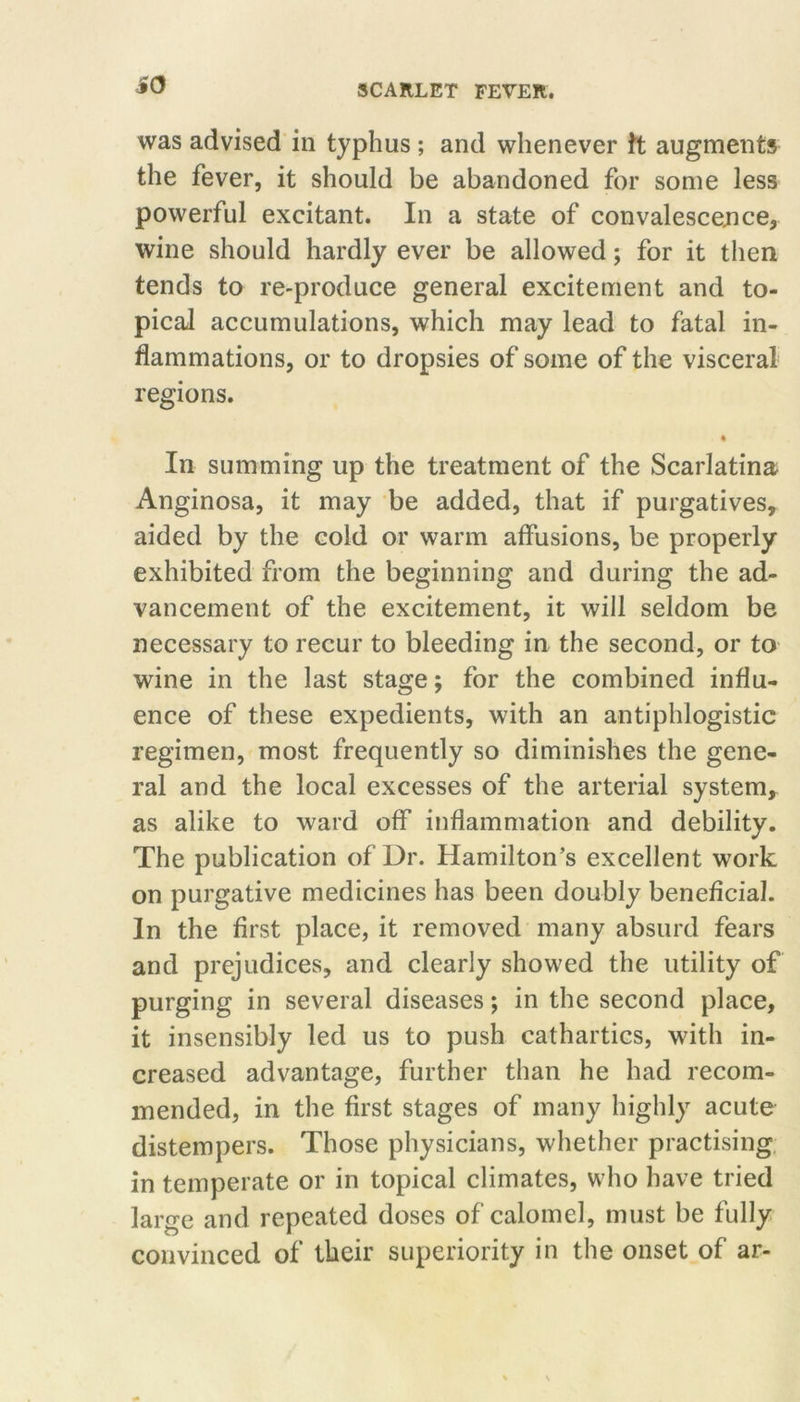 i(3 was advised in typhus; and whenever tt augments the fever, it should be abandoned for some less powerful excitant. In a state of convalescejice, wine should hardly ever be allowed; for it then tends to re-produce general excitement and to- pical accumulations, which may lead to fatal in- flammations, or to dropsies of some of the visceral regions. « In summing up the treatment of the Scarlatina Anginosa, it may be added, that if purgatives, aided by the cold or warm affusions, be properly exhibited from the beginning and during the ad- vancement of the excitement, it will seldom be necessary to recur to bleeding in the second, or to wine in the last stage; for the combined influ- ence of these expedients, with an antiphlogistic regimen, most frequently so diminishes the gene- ral and the local excesses of the arterial system, as alike to ward off inflammation and debility. The publication of Dr. Hamilton’s excellent work on purgative medicines has been doubly beneficial. In the first place, it removed many absurd fears and prejudices, and clearly showed the utility of purging in several diseases; in the second place, it insensibly led us to push cathartics, with in- creased advantage, further than he had recom- mended, in the first stages of many highly acute distempers. Those physicians, whether practising, in temperate or in topical climates, who have tried large and repeated doses of calomel, must be fully convinced of their superiority in the onset of ar-