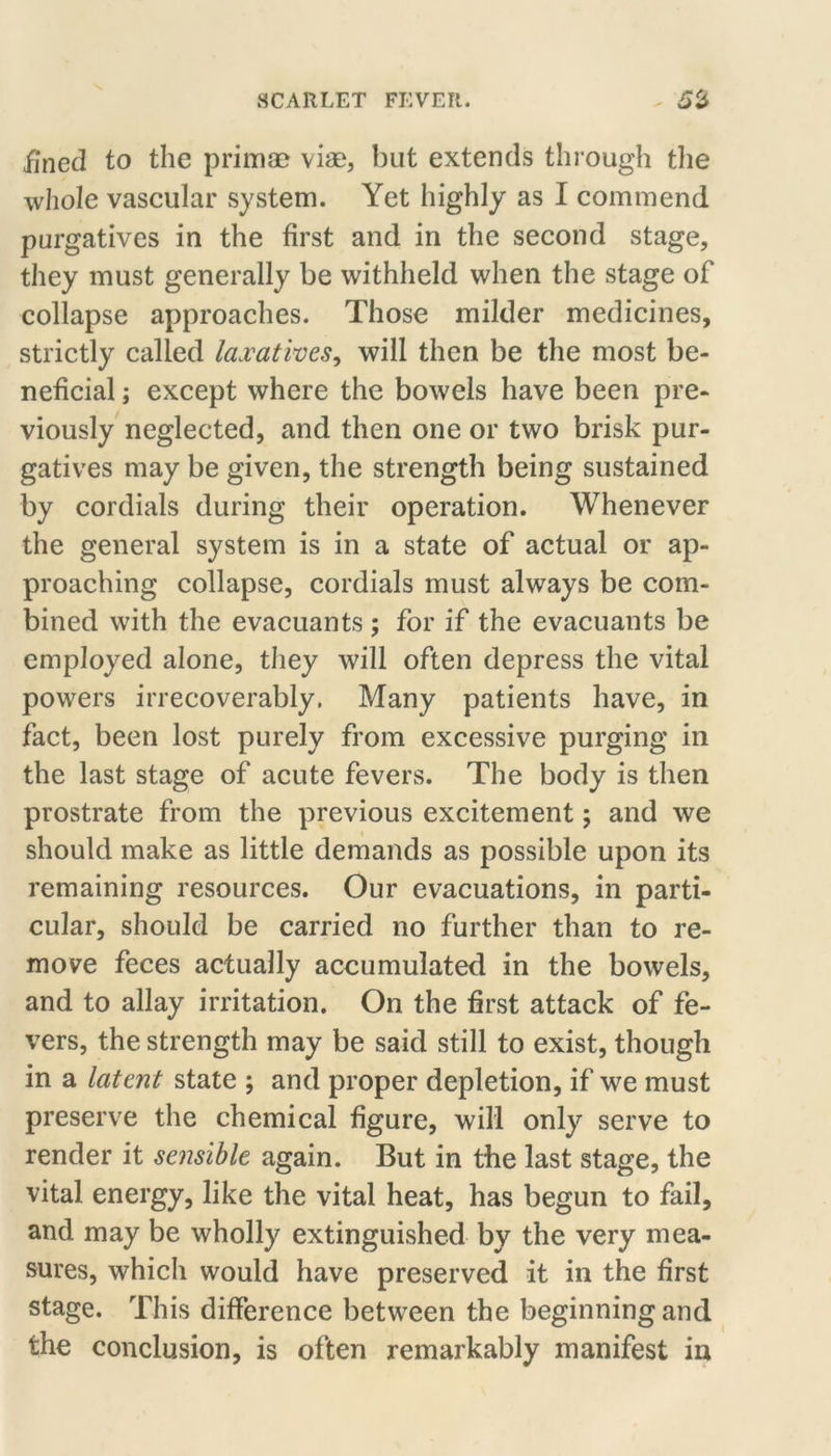 iined to the primae vias, but extends through tlie whole vascular system. Yet highly as I commend purgatives in the first and in the second stage, they must generally be withheld when the stage of collapse approaches. Those milder medicines, strictly called laxatives^ will then be the most be- neficial ; except where the bowels have been pre- viously neglected, and then one or two brisk pur- gatives may be given, the strength being sustained by cordials during their operation. Whenever the general system is in a state of actual or ap- proaching collapse, cordials must always be com- bined with the evacuants ; for if the evacuants be employed alone, they will often depress the vital powers irrecoverably. Many patients have, in fact, been lost purely from excessive purging in the last stage of acute fevers. The body is then prostrate from the previous excitement; and we should make as little demands as possible upon its remaining resources. Our evacuations, in parti- cular, should be carried no further than to re- move feces actually accumulated in the bowels, and to allay irritation. On the first attack of fe- vers, the strength may be said still to exist, though in a latent state ; and proper depletion, if we must preserve the chemical figure, will only serve to render it sensible again. But in the last stage, the vital energy, like the vital heat, has begun to fail, and may be wholly extinguished by the very mea- sures, which would have preserved it in the first stage. This difference between the beginning and the conclusion, is often remarkably manifest in