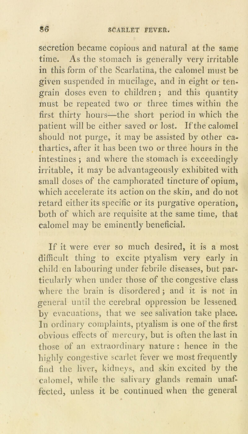 secretion became copious and natural at the same time. As the stomach is generally very irritable in this form of the Scarlatina, the calomel must be given suspended in mucilage, and in eight or ten- grain doses even to children; and this quantity must be repeated two or three times within the first thirty hours—the short period in which the patient will be either saved or lost. If the calomel should not purge, it may be assisted by other ca- thartics, after it has been two or three hours in the intestines ; and where the stomach is exceedingly irritable, it may be advantageously exhibited with small doses of the camphorated tincture of opium, which accelerate its action on the skin, and do not retard either its specific or its purgative operation, both of which are requisite at the same time, that calomel may be eminently beneficial. If it were ever so much desired, it is a most difficidt thing to excite ptyalism very early in child en labouring under febrile diseases, but par- ticularly when under those of the congestive class where the brain is disordered ; and it is not in general until the cerebral oppression be lessened by evacuations, that we see salivation take place. In ordinary complaints, ptyalism is one of the first obvious effects of mercury, but is often the last in those of an extraordinary nature : hence in the highly congestive scarlet fever we most frequently find the liver, kidneys, and skin excited by the calomel, while the salivary glands remain unaf- fected, unless it be continued when the general