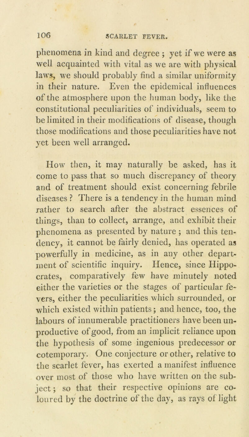 phenomena in kind and degree ; yet if we were as well acquainted with vital as we are with physical laws, we should probably find a similar uniformity in their nature. Even the epidemical influences of the atmosphere upon the human body, like the constitutional peculiarities of individuals, seem to be limited in their modifications of disease, though those modifications and those peculiarities have not yet been well arranged. Ho w then, it may naturally be asked, has it come to pass that so much discrepancy of theory and of treatment should exist concerning febrile diseases ? There is a tendency in the human mind rather to search after the abstract essences of things, than to collect, arrange, and exhibit their phenomena as presented by nature ; and this ten- dency, it cannot be fairly denied, has operated as powerfully in medicine, as in any other depart- ment of scientific inquiry. Hence, since Hippo- crates, comparatively few have minutely noted either the varieties or the stages of particular fe- vers, either the peculiarities which surrounded, or which existed within patients; and hence, too, the labours of innumerable practitioners have been un- productive of good, from an implicit reliance upon the hypothesis of some ingenious predecessor or cotemporary. One conjecture or other, relative to the scarlet fever, has exerted a manifest influence over most of those who have written on the sub- ject ; so that their respective opinions are co- loured by the doctrine of the day, as rays of light