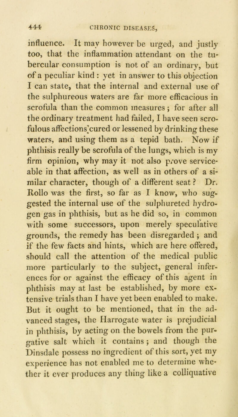 influence. It may however be urged, and justly too, that the inflammation attendant on the tu- bercular consumption is not of an ordinary, but of a peculiar kind : yet in answer to this objection I can state, that the internal and external use of the sulphureous waters are far more efficacious in scrofula than the common measures; for after all the ordinary treatment had failed, I have seen scro- fulous affections]cured or lessened by drinking these waters, and using them as a tepid bath. Now if phthisis really be scrofula of the lungs, which is my firm opinion, why may it not also p/ove service- able in that affection, as well as in others of a si- milar character, though of a different seat ? Dr. Hollo was the first, so far as I know, who sug- gested the internal use of the sulphureted hydro- gen gas in phthisis, but as he did so, in common with some successors, upon merely speculative grounds, the remedy has been disregarded; and if the few facts and hints, which are here offered, should call the attention of the medical public more particularly to the subject, general infer- ences for or against the efficacy of this agent in phthisis may at last be established, by more ex- tensive trials than I have yet been enabled to make. But it ought to be mentioned, that in the ad- vanced stages, the Harrogate water is prejudicial in phthisis, by acting on the bowels from the pur- gative salt which it contains; and though the Dinsdale possess no ingredient of this sort, yet my experience has not enabled me to determine whe- ther it ever produces any thing like a colliquative