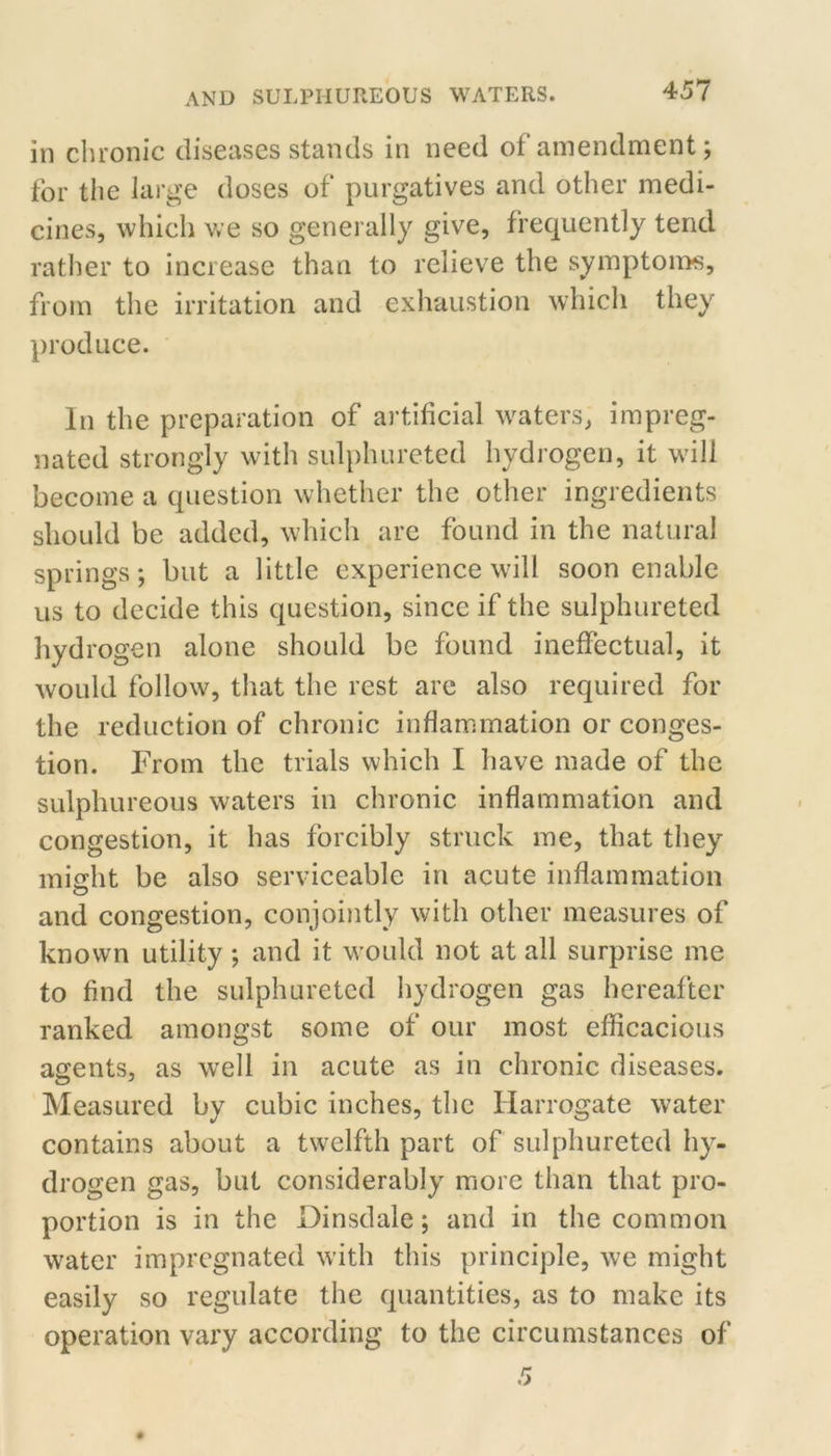 in chronic diseases stands in need of amendment; for the large doses of purgatives and other medi- cines, which v*e so generally give, frequently tend rather to increase than to relieve the symptoii>s, from the irritation and exhaustion which they produce. In the preparation of artificial waters, impreg- nated strongly with sulphureted hydrogen, it will become a question whether the other ingredients should be added, which are found in the natural springs; but a little experience will soon enable us to decide this question, since if the sulphureted hydrogen alone should be found ineffectual, it would follow, that the rest arc also required for the reduction of chronic inflammation or conges- tion. From the trials which I have made of the sulphureous waters in chronic inflammation and congestion, it has forcibly struck me, that they might be also serviceable in acute inflammation and congestion, conioi)itly with other measures of known utility ; and it would not at all surprise me to find the sulphureted hydrogen gas hereafter ranked amongst some of our most efficacious agents, as well in acute as in chronic diseases. Measured by cubic inches, the Harrogate water contains about a twelfth part of sulphureted hy- drogen gas, but considerably more than that pro- portion is in the Dinsdale; and in the common water impregnated with this principle, we might easily so regulate the quantities, as to make its operation vary according to the circumstances of