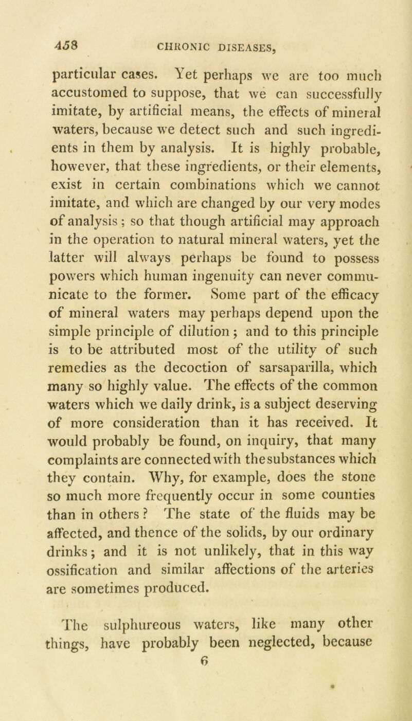 particular cases. Yet perhaps we are too much accustomed to suppose, that we can successfully imitate, by artificial means, the effects of mineral waters, because we detect such and such ingredi- ents in them by analysis. It is highly probable, however, that these ingredients, or their elements, exist in certain combinations which we cannot imitate, and which are changed by our very modes of analysis ; so that though artificial may approach in the operation to natural mineral waters, yet the latter will always perhaps be found to possess powers which human ingenuity can never commu- nicate to the former. Some part of the efficacy of mineral waters may perhaps depend upon the simple principle of dilution ; and to this principle is to be attributed most of the utility of such remedies as the decoction of sarsaparilla, which many so highly value. The effects of the common waters which we daily drink, is a subject deserving of more consideration than it has received. It would probably be found, on inquiry, that many complaints are connected with the substances which they contain. Why, for example, does the stone so much more frequently occur in some counties than in others ? The state of the fluids may be affected, and thence of the solids, by our ordinary drinks; and it is not unlikely, that in this way ossification and similar affections of the arteries are sometimes produced. I The sulphureous waters, like many other things, have probably been neglected, because r>