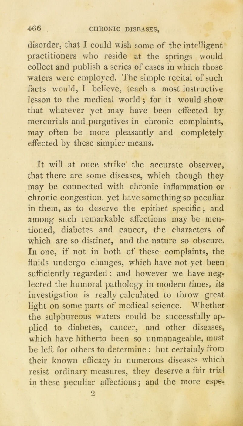 disorder, that I coidd wish some of the intehigent practitioners who reside at the springs would collect and publish a series of cases in which those waters were employed. The simple recital of such facts would, I believe, teach a most instructive lesson to the medical world ; for it would show that whatever yet may have been effected by mercurials and purgatives in chronic complaints, may often be more pleasantly and completely effected by these simpler means. It will at once strike' the accurate observer, that there are some diseases, which though they may be connected wdth chronic inflammation or chronic congestion, yet have something so peculiar in them, as to deserve the epithet specific 5 and among such remarkable affections may be men- tioned, diabetes and cancer, the characters of which are so distinct, and the nature so obscure. In one, if not in both of these complaints, the fluids undergo changes, which have not yet been sufficiently regarded: and however we have neg- lected the humoral pathology in modern times, its investigation is really calculated to throw great light on some parts of medical science. Whether the sulphureous waters could be successfully ap- plied to diabetes, cancer, and other diseases, which have hitherto been so unmanageable, must be left for others to determine : but certainly from their known efficacy in numerous diseases which resist ordinary measures, they deserve a fair trial in these peculiar affections 5 and the more espe-. 2