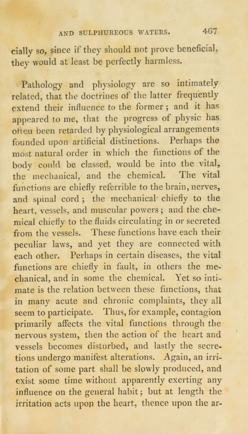 daily so, since if they should not prove beneficial, they would at least be perfectly harmless. Pathology and physiology are so intimately related, that the doctrines of the latter frequently extend their influence to the former ; and it has appeared to me, that the progress of physic has often been retarded by physiological arrangements founded upon artificial distinctions. Perhaps the most natural order in which the functions of the body could be classed, would be into the vital, the mechanical, and the chemical. The vital functions are chiefly referrible to the brain, nerves, and spinal cord ; the mechanical* chiefly to the heart, vessels, and muscular powers; and the che- mical chiefly to the fluids circulating in or secreted from the vessels. These functions have each their peculiar laws, and yet they are connected with each other. Perhaps in certain diseases, the vital functions are chiefly in fault, in others the me- chanical, and in some the chemical. Yet so inti- mate is the relation between these functions, that in many acute and chronic complaints, they all seem to participate. Thus, for example, contagion primarily affects the vital functions through the nervous system, then the action of the heart and vessels becomes disturbed, and lastly the secre- tions undergo manifest alterations. Again, an irri- tation of some part shall be slowly produced, and exist some time without apparently exerting any influence on the general habit; but at length the irritation acts upon the heart, thence upon the ar-