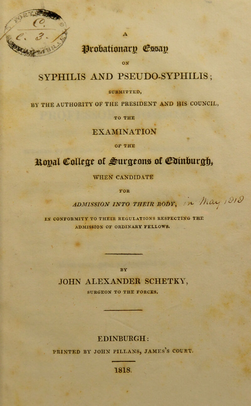 A ^vobationarj) Csaag ON SYPHILIS AND PSEUDO-SYPHILIS; SUBMITTED, BY THE AUTHORITY OF THE PRESIDENT AND HIS COUNCIL, TO THE EXAMINATION OF THE Rogal College of burgeons of COinburgl), WHEN CANDIDATE FOB ADMISSION INTO THEIR BODY, ' ^ IN CONFORMITY TO THEIR REGULATIONS RESPECTING THE ADMISSION OF ORDINARY FELLOWS. BY JOHN ALEXANDER SCHETKY, SURGEON TO THE FORCES. EDINBURGH: PRINTED BY JOHN PILLANS, JAMES’S COURT- 1818.