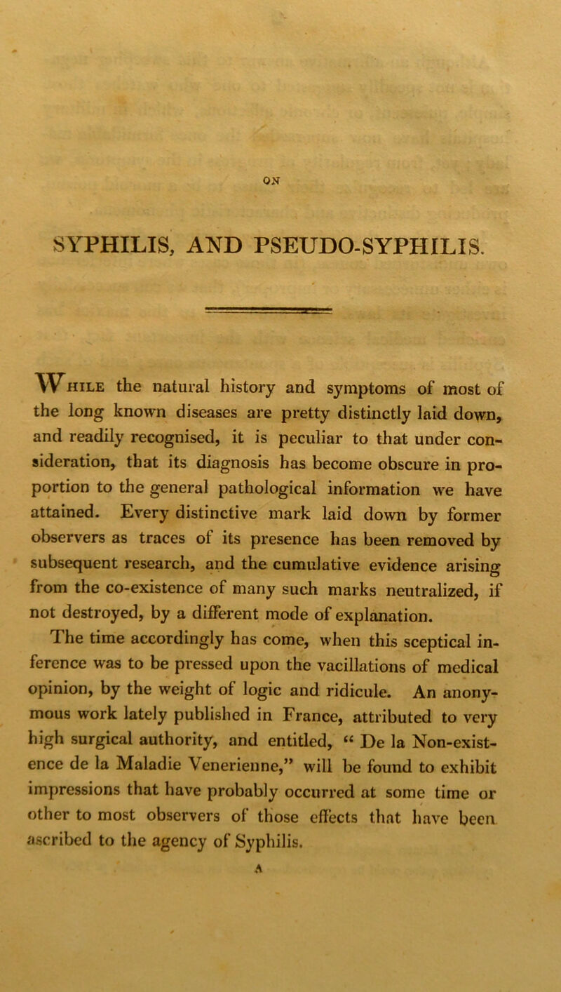 SYPHILIS, AND PSEUDO-SYPHILIS. W-hile the natural history and symptoms of most of the long known diseases are pretty distinctly laid down, and readily recognised, it is peculiar to that under con- sideration, that its diagnosis has become obscure in pro- portion to the general pathological information we have attained. Every distinctive mark laid down by former observers as traces of its presence has been removed by subsequent research, and the cumulative evidence arising from the co-existence of many such marks neutralized, if not destroyed, by a different mode of explanation. The time accordingly has come, when this sceptical in- ference was to be pressed upon the vacillations of medical opinion, by the weight of logic and ridicule. An anony- mous work lately published in France, attributed to very high surgical authority, and entitled, “ De la Non-exist- ence de la Maladie \enerienne,” will be found to exhibit impressions that have probably occurred at some time or other to most observers of those effects that have been ascribed to the agency of Syphilis.