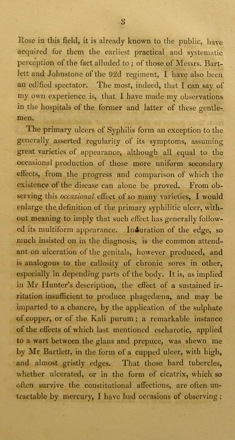 Rose in this field, it is already known to the public, have acquired for them the earliest practical and systematic perception of the fact alluded to ; of those of Messrs. Bart- lett and Johnstone of the 92d regiment, I have also been an edified spectator. The most, indeed, that I can say of my own experience is, that I have made my observations in the hospitals of the former and latter of these gentle- men. The primary ulcers of Syphilis form an exception to the generally asserted regularity of its symptoms, assuming great varieties of appearance, although all equal to the occasional production of those more uniform secondary effects, from the progress and comparison of which the existence of the disease can alone be proved. From ob- serving this occasional effect of so many varieties, I would enlarge the definition of the primary syphilitic ulcer, with- out meaning to imply that such effect has generally follow- ed its multiform appearance. Induration of the edge, so much insisted on in the diagnosis, is the common attend- ant on ulceration of the genitals, however produced, and is analogous to the callosity of chronic sores in other, especially in depending parts of the body. It is, as implied in Mr Hunter’s description, the effect of a sustained ir- ritation insufficient to produce phagedaena, and may be imparted to a chancre, by the application of the sulphate of copper, or of the Kali purum; a remarkable instance of the effects of which last mentioned escharotic, applied to a wart between the glans and prepuce, was shewn me by Mr Bartlett, in the form of a cupped ulcer, with high, and almost gristly edges. That those hard tubercles, whether ulcerated, or in the form of cicatrix, which so often survive the constitutional affections, are often un- tractable by mercury, I have had occasions of observing;