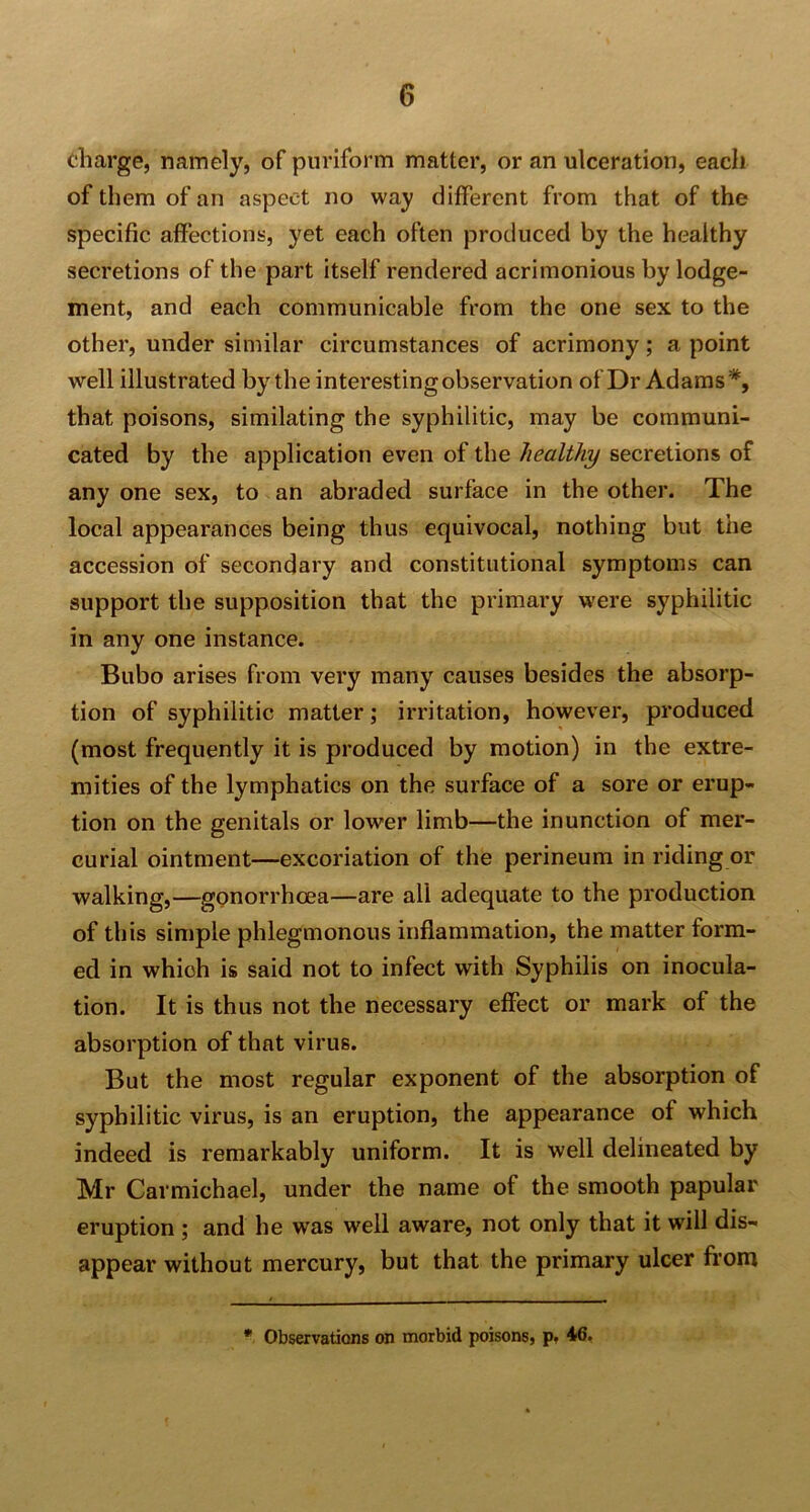 charge, namely, of puriform matter, or an ulceration, each of them of an aspect no way different from that of the specific affections, yet each often produced by the healthy secretions of the part itself rendered acrimonious by lodge- ment, and each communicable from the one sex to the other, under similar circumstances of acrimony; a point well illustrated by the interesting observation of Dr Adams*, that poisons, similating the syphilitic, may be communi- cated by the application even of the healthy secretions of any one sex, to an abraded surface in the other. The local appearances being thus equivocal, nothing but the accession of secondary and constitutional symptoms can support the supposition that the primary were syphilitic in any one instance. Bubo arises from very many causes besides the absorp- tion of syphilitic matter; irritation, however, produced (most frequently it is produced by motion) in the extre- mities of the lymphatics on the surface of a sore or erup- tion on the genitals or lower limb—the inunction of mer- curial ointment—excoriation of the perineum in riding or walking,—gonorrhoea—are all adequate to the production of this simple phlegmonous inflammation, the matter form- ed in which is said not to infect with Syphilis on inocula- tion. It is thus not the necessary effect or mark of the absorption of that virus. But the most regular exponent of the absorption of syphilitic virus, is an eruption, the appearance of which indeed is remarkably uniform. It is well delineated by Mr Carmichael, under the name of the smooth papular eruption ; and he was well aware, not only that it will dis- appear without mercury, but that the primary ulcer from * Observations on morbid poisons, p. 46.