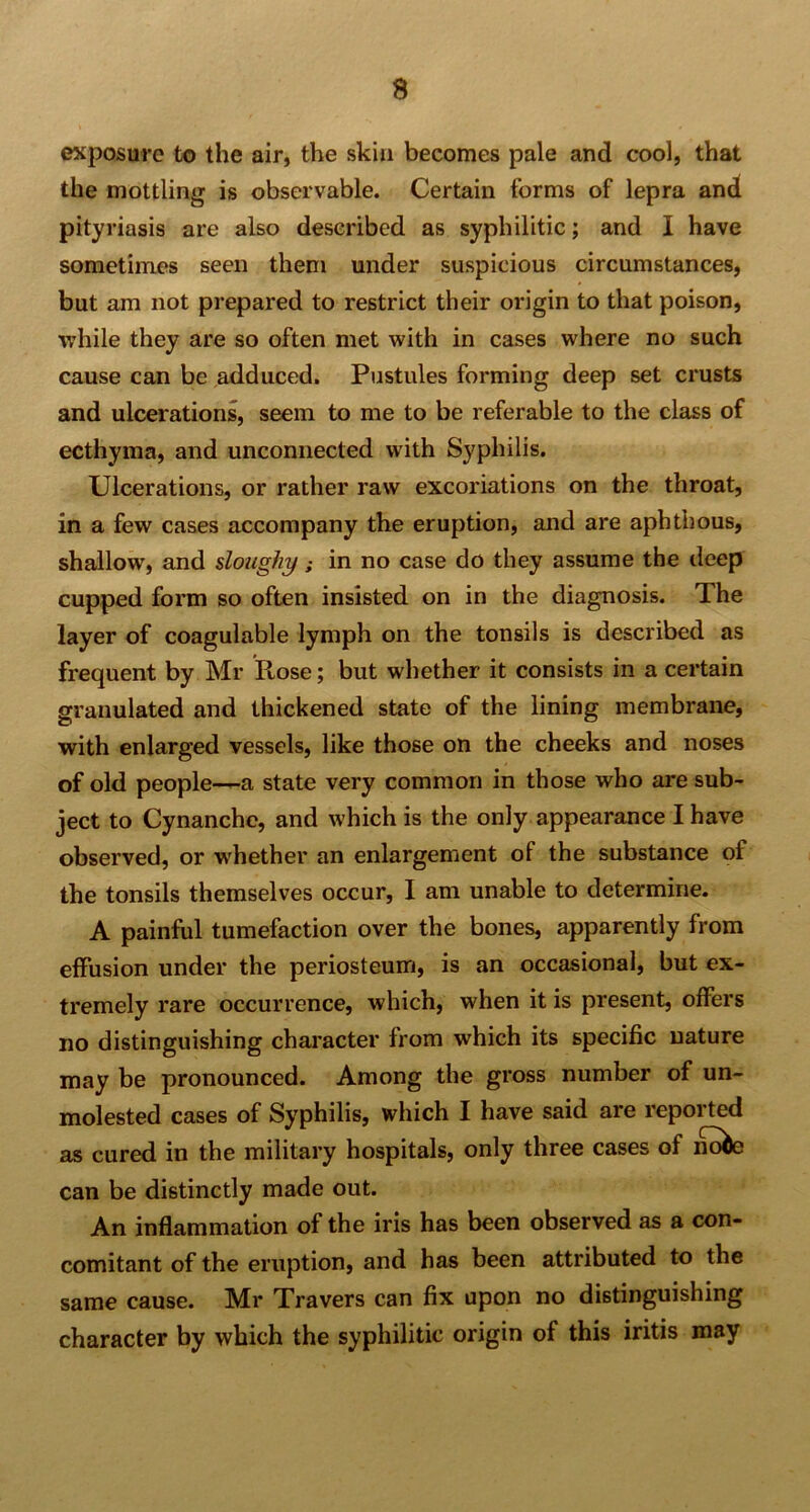 exposure to the air, the skin becomes pale and cool, that the mottling is observable. Certain forms of lepra and pityriasis are also described as syphilitic; and I have sometimes seen them under suspicious circumstances, but am not prepared to restrict their origin to that poison, while they are so often met with in cases where no such cause can be adduced. Pustules forming deep set crusts and ulcerations, seem to me to be referable to the class of ecthyma, and unconnected with Syphilis. Ulcerations, or rather raw excoriations on the throat, in a few cases accompany the eruption, and are aphthous, shallow, and sloughy ; in no case do they assume the deep cupped form so often insisted on in the diagnosis. T. he layer of coagulable lymph on the tonsils is described as frequent by Mr Pcose; but whether it consists in a certain granulated and thickened state of the lining membrane, with enlarged vessels, like those on the cheeks and noses of old people—a state very common in those who are sub- ject to Cynanche, and which is the only appearance I have observed, or whether an enlargement ot the substance of the tonsils themselves occur, I am unable to determine. A painful tumefaction over the bones, apparently from effusion under the periosteum, is an occasional, but ex- tremely rare occurrence, which, when it is present, offers no distinguishing character from which its specific nature may be pronounced. Among the gross number of un- molested cases of Syphilis, which I have said are repoi ted as cured in the military hospitals, only three cases of notoe can be distinctly made out. An inflammation of the iris has been observed as a con- comitant of the eruption, and has been attributed to the same cause. Mr Travers can fix upon no distinguishing character by which the syphilitic origin of this iritis may